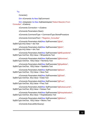 52
Try
Conectar()
Dim vComando As New SqlCommand
Dim vAdaptador As New SqlDataAdapter("Select Max(idc) From
Consultas", vCadena)
vComando.Connection = vCadena
vComando.Parameters.Clear()
vComando.CommandType = CommandType.StoredProcedure
vComando.CommandText = "Registrar_Consultas"
vComando.Parameters.Add(New SqlParameter("@ide",
SqlDbType.Int)).Value = ide.Text
vComando.Parameters.Add(New SqlParameter("@idm",
SqlDbType.Int)).Value = idm.Text
vComando.Parameters.Add(New SqlParameter("@NExpediente",
SqlDbType.VarChar, 50)).Value = NExpediente.Text
vComando.Parameters.Add(New SqlParameter("@Nombres",
SqlDbType.VarChar, 100)).Value = Nombres.Text
vComando.Parameters.Add(New SqlParameter("@Apellidos",
SqlDbType.VarChar, 100)).Value = Apellidos.Text
vComando.Parameters.Add(New SqlParameter("@Sexo",
SqlDbType.VarChar, 15)).Value = Sexo.Text
vComando.Parameters.Add(New SqlParameter("@Edad",
SqlDbType.VarChar, 50)).Value = Edad.Text
vComando.Parameters.Add(New SqlParameter("@Pvez",
SqlDbType.VarChar, 50)).Value = Pvez.Text
vComando.Parameters.Add(New SqlParameter("@Subsecuente",
SqlDbType.VarChar, 80)).Value = Subsec.Text
vComando.Parameters.Add(New SqlParameter("@Hospitalizados",
SqlDbType.VarChar, 80)).Value = Hospitalizados.Text
vComando.Parameters.Add(New SqlParameter("@Motivo",
SqlDbType.VarChar, 100)).Value = Motivo.Text
vComando.ExecuteNonQuery()
 