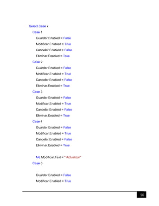 56
Select Case x
Case 1
Guardar.Enabled = False
Modificar.Enabled = True
Cancelar.Enabled = False
Eliminar.Enabled = True
Case 2
Guardar.Enabled = False
Modificar.Enabled = True
Cancelar.Enabled = False
Eliminar.Enabled = True
Case 3
Guardar.Enabled = False
Modificar.Enabled = True
Cancelar.Enabled = False
Eliminar.Enabled = True
Case 4
Guardar.Enabled = False
Modificar.Enabled = True
Cancelar.Enabled = False
Eliminar.Enabled = True
Me.Modificar.Text = " Actualizar"
Case 0
Guardar.Enabled = False
Modificar.Enabled = True
 