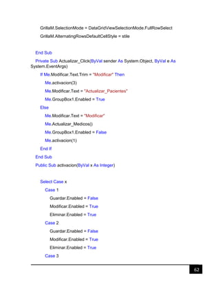 62
GrillaM.SelectionMode = DataGridViewSelectionMode.FullRowSelect
GrillaM.AlternatingRowsDefaultCellStyle = stile
End Sub
Private Sub Actualizar_Click(ByVal sender As System.Object, ByVal e As
System.EventArgs)
If Me.Modificar.Text.Trim = "Modificar" Then
Me.activacion(3)
Me.Modificar.Text = "Actualizar_Pacientes"
Me.GroupBox1.Enabled = True
Else
Me.Modificar.Text = "Modificar"
Me.Actualizar_Medicos()
Me.GroupBox1.Enabled = False
Me.activacion(1)
End If
End Sub
Public Sub activacion(ByVal x As Integer)
Select Case x
Case 1
Guardar.Enabled = False
Modificar.Enabled = True
Eliminar.Enabled = True
Case 2
Guardar.Enabled = False
Modificar.Enabled = True
Eliminar.Enabled = True
Case 3
 