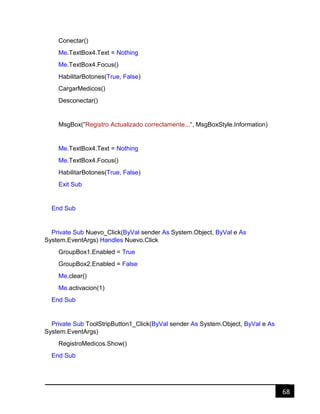 68
Conectar()
Me.TextBox4.Text = Nothing
Me.TextBox4.Focus()
HabilitarBotones(True, False)
CargarMedicos()
Desconectar()
MsgBox("Registro Actualizado correctamente...", MsgBoxStyle.Information)
Me.TextBox4.Text = Nothing
Me.TextBox4.Focus()
HabilitarBotones(True, False)
Exit Sub
End Sub
Private Sub Nuevo_Click(ByVal sender As System.Object, ByVal e As
System.EventArgs) Handles Nuevo.Click
GroupBox1.Enabled = True
GroupBox2.Enabled = False
Me.clear()
Me.activacion(1)
End Sub
Private Sub ToolStripButton1_Click(ByVal sender As System.Object, ByVal e As
System.EventArgs)
RegistroMedicos.Show()
End Sub
 