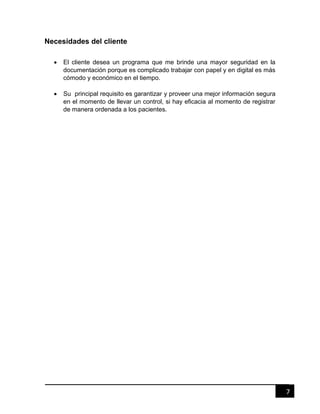 7
Necesidades del cliente
 El cliente desea un programa que me brinde una mayor seguridad en la
documentación porque es complicado trabajar con papel y en digital es más
cómodo y económico en el tiempo.
 Su principal requisito es garantizar y proveer una mejor información segura
en el momento de llevar un control, si hay eficacia al momento de registrar
de manera ordenada a los pacientes.
 