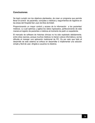 74
Conclusiones
Se logró cumplir con los objetivos planteados, de crear un programa que permita
llevar el control de pacientes, consultas o médicos y seguimientos de registros en
las áreas del Hospital San Juan de Dios de Estelí.
Proporcionando un mayor control y acceso de la información a los pacientes/
médicos. Lo cual optimiza y agiliza los datos ingresados, perfeccionando de esta
manera el registro de pacientes o médicos al momento de pedir un expediente.
El mercado de software de historias clínicas no ha sido explotado debidamente,
entre otras razones, porque muchos médicos no tienen cultura informática y se les
dificulta el manejar una aplicación tradicional de PC. Es por esto que todo el
desarrollo de este sistema se enfoca en desarrollar e implementar una solución
simple y fácil de usar, dirigida a usuarios no diestros.
 