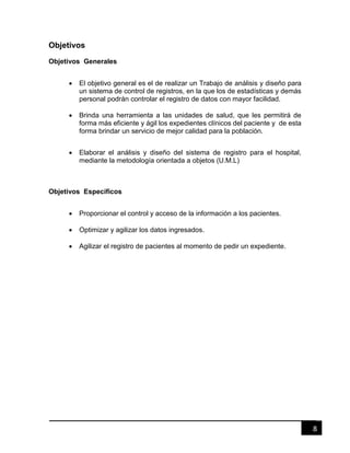 8
Objetivos
Objetivos Generales
 El objetivo general es el de realizar un Trabajo de análisis y diseño para
un sistema de control de registros, en la que los de estadísticas y demás
personal podrán controlar el registro de datos con mayor facilidad.
 Brinda una herramienta a las unidades de salud, que les permitirá de
forma más eficiente y ágil los expedientes clínicos del paciente y de esta
forma brindar un servicio de mejor calidad para la población.
 Elaborar el análisis y diseño del sistema de registro para el hospital,
mediante la metodología orientada a objetos (U.M.L)
Objetivos Específicos
 Proporcionar el control y acceso de la información a los pacientes.
 Optimizar y agilizar los datos ingresados.
 Agilizar el registro de pacientes al momento de pedir un expediente.
 