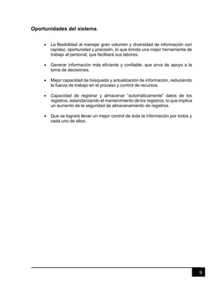 9
Oportunidades del sistema.
 La flexibilidad al manejar gran volumen y diversidad de información con
rapidez, oportunidad y precisión, lo que brinda una mejor herramienta de
trabajo al personal, que facilitará sus labores.
 Generar información más eficiente y confiable, que sirva de apoyo a la
toma de decisiones.
 Mejor capacidad de búsqueda y actualización de información, reduciendo
la fuerza de trabajo en el proceso y control de recursos.
 Capacidad de registrar y almacenar “automáticamente” datos de los
registros, estandarizando el mantenimiento de los registros, lo que implica
un aumento de la seguridad de almacenamiento de registros.
 Que se logrará llevar un mejor control de toda la información por todos y
cada uno de ellos.
 