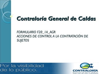Contraloría General de Caldas FORMULARIO F20_1A_AGR ACCIONES DE CONTROL A LA CONTRATACIÓN DE SUJETOS 