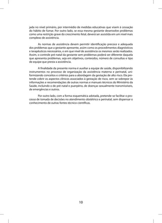 jada no nível primário, por intermédio de medidas educativas que visem à cessação
do hábito de fumar. Por outro lado, se essa mesma gestante desenvolve problemas
como uma restrição grave do crescimento fetal, deverá ser assistida em um nível mais
complexo de assistência.

       As normas de assistência devem permitir identificação precoce e adequada
dos problemas que a gestante apresente, assim como os procedimentos diagnósticos
e terapêuticos necessários, e em que nível de assistência os mesmos serão realizados.
Assim, o controle pré-natal da gestante sem problemas poderá ser diferente daquela
que apresenta problemas, seja em objetivos, conteúdos, número de consultas e tipo
de equipe que presta a assistência.

       A finalidade da presente norma é auxiliar a equipe de saúde, disponibilizando
instrumentos no processo de organização da assistência materna e perinatal, uni-
formizando conceitos e critérios para a abordagem da gestação de alto risco. Ela pre-
tende cobrir os aspectos clínicos associados à gestação de risco, sem se sobrepor às
informações e recomendações de outras normas e manuais técnicos do Ministério da
Saúde, incluindo o de pré-natal e puerpério, de doenças sexualmente transmissíveis,
de emergências e outros.

       Por outro lado, com a forma esquemática adotada, pretende-se facilitar o pro-
cesso de tomada de decisões no atendimento obstétrico e perinatal, sem dispensar o
conhecimento de outras fontes técnico-científicas.




                                        10
 
