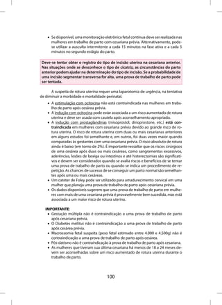 • Se disponível, uma monitoração eletrônica fetal contínua deve ser realizada nas
      mulheres em trabalho de parto com cesariana prévia. Alternativamente, pode-
      se utilizar a ausculta intermitente a cada 15 minutos na fase ativa e a cada 5
      minutos no segundo estágio do parto.

Deve-se tentar obter o registro do tipo de incisão uterina na cesariana anterior.
Nas situações onde se desconhece o tipo de cicatriz, as circunstâncias do parto
anterior podem ajudar na determinação do tipo de incisão. Se a probabilidade de
uma incisão segmentar transversa for alta, uma prova de trabalho de parto pode
ser tentada.

      A suspeita de rotura uterina requer uma laparotomia de urgência, na tentativa
de diminuir a morbidade e mortalidade perinatal.
    • A estimulação com ocitocina não está contraindicada nas mulheres em traba-
      lho de parto após cesárea prévia.
    • A indução com ocitocina pode estar associada a um risco aumentado de rotura
      uterina e deve ser usada com cautela após aconselhamento apropriado.
    • A indução com prostaglandinas (misoprostol, dinoprostone, etc.) está con-
      traindicada em mulheres com cesariana prévia devido ao grande risco de ro-
      tura uterina. O risco de rotura uterina com duas ou mais cesarianas anteriores
      em alguns estudos foi semelhante e, em outros, foi duas vezes maior quando
      comparadas às gestantes com uma cesariana prévia. O risco absoluto de rotura
      ainda é baixo (em torno de 2%). É importante ressaltar que os riscos cirúrgicos
      de uma cesárea após duas ou mais cesáreas, como sangramentos excessivos,
      aderências, lesões de bexiga ou intestinos e até histerectomias são significati-
      vos e devem ser considerados quando se avalia riscos e benefícios de se tentar
      uma prova de trabalho de parto ou quando se indica um procedimento de re-
      petição. As chances de sucesso de se conseguir um parto normal são semelhan-
      tes após uma ou mais cesáreas.
    • Um cateter de Foley pode ser utilizado para amadurecimento cervical em uma
      mulher que planeja uma prova de trabalho de parto após cesariana prévia.
    • Os dados disponíveis sugerem que uma prova de trabalho de parto em mulhe-
      res com mais de uma cesariana prévia é provavelmente bem sucedida, mas está
      associada a um maior risco de rotura uterina.

   IMPORTANTE:
    • Gestação múltipla não é contraindicação a uma prova de trabalho de parto
      após cesariana prévia.
    • O Diabetes mellitus não é contraindicação a uma prova de trabalho de parto
      após cesárea prévia.
    • Macrossomia fetal suspeita (peso fetal estimado entre 4.000 e 4.500g) não é
      contraindicação a uma prova de trabalho de parto após cesárea.
    • Pós-datismo não é contraindicação à prova de trabalho de parto após cesariana.
    • As mulheres que tiveram sua última cesariana há menos de 18 a 24 meses de-
      vem ser aconselhadas sobre um risco aumentado de rotura uterina durante o
      trabalho de parto.



                                        100
 