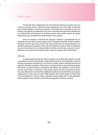 ÓBITO FETAL


        O intervalo entre o diagnóstico da morte fetal intrauterina e o parto é um mo-
mento de grande estresse. Quando houver diagnóstico da morte fetal, confirmado
pela ultrassonografia, as mulheres necessitam de tempo para as decisões a serem to-
madas, à exceção das complicações, tais como o descolamento prematuro de placenta
ou a hipertensão arterial grave. As mulheres devem estar cientes quanto às opções
disponíveis, para considerá-las e poder decidir o que querem.

       Deve ser avaliado o momento de angústia e oferecer a possibilidade de um
ambiente em que elas se sintam seguras para a tomada de decisão. Muitas mulheres
desejarão retornar para casa, mesmo que seja somente por um breve período. É im-
portante perguntar à gestante como veio ao hospital ou à clínica. Pode ser preferível
para ela não conduzir o caso naquele dado momento, retornar para casa com o acom-
panhante e dar sequência ao quadro após o apoio da equipe e de seus familiares.


Definição
        A Organização Mundial da Saúde considera como óbito fetal aquele ocorrido
em qualquer momento da gravidez, independentemente de sua localização, incluindo
abortos e gestações extrauterinas, ovo morto ou retido, aborto retido de primeiro ou
segundo trimestre e também o feto morto no terceiro trimestre, até o final da gestação.
Entretanto, na prática médica, o problema mais difícil a ser resolvido é o da morte fe-
tal, que ocorre após 13 semanas e, mais ainda, a partir das 20–22 semanas de gravi-
dez, para diferenciá-la claramente da definição do aborto. A morte fetal ocorre aproxi-
madamente em seis casos de cada 1.000 nascidos vivos. Morte fetal com feto retido
é menos frequente e muito variável, entretanto, pode chegar até 1% das gestações.
Neste capítulo vamos abordar a morte fetal de segundo e terceiro trimestre.




                                         101
 