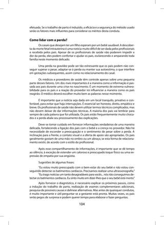 efetuada. Se o trabalho de parto é induzido, a eficácia e a segurança do método usado
serão os fatores mais influentes para considerar os méritos desta conduta.


Como lidar com a perda?
        Os casais que desejam ter um filho esperam por um bebê saudável. A descober-
ta da morte fetal intrauterina é uma notícia muito difícil de ser dada pelos profissionais
e recebida pelos pais. Apesar de os profissionais de saúde não poderem impedir a
dor da perda, eles podem confortar e ajudar os pais, esclarecendo e amparando toda
família neste momento delicado.

       Uma perda na gravidez pode ser tão estressante que os pais podem não con-
seguir superar o pesar, adaptar-se à perda ou manter sua autoestima, o que interfere
em gestações subsequentes, assim como no relacionamento do casal.

       Os médicos e provedores de saúde têm controle apenas sobre uma pequena
parte desses fatores. Um dos mais importantes é a maneira como a informação é pas-
sada aos pais durante uma crise no nascimento. É um momento de extrema vulnera-
bilidade para os pais e a reação do provedor irá influenciar a maneira como os pais
reagirão. O médico deverá escolher muito bem as palavras nesse momento.

       É importante que a notícia seja dada em um local tranquilo, privativo e con-
fortável, para evitar que haja interrupções. É essencial ser honesto, direto, empático e
breve. Os profissionais de saúde não devem utilizar termos técnicos complicados, mas
não devem deixar de dar informações técnicas. A maioria dos pais vai lembrar para
sempre de cada palavra que foi utilizada. Os pais estão frequentemente muito choca-
dos e a perda abala seu processamento das explicações.

        Deve-se tomar cuidado em fornecer informações verdadeiras de uma maneira
delicada, fortalecendo a ligação dos pais com o bebê e a crença no provedor. Não há
necessidade de esconder a preocupação e o sentimento de pesar sobre a perda. A
inclinação para a frente, o contato visual e a oferta de apoio são apropriadas. Os pais
geralmente gostam de uma mão no ombro ou um abraço, se esta forma de relaciona-
mento existir, de acordo com o estilo do profissional.

        Após esse compartilhamento de informações, é importante que se dê tempo
ao silêncio, à exceção de estender um caloroso e preocupado toque físico ou uma ex-
pressão de empatia por sua angústia.

       Sugestões de algumas frases:
        “Eu estou muito preocupado com o bem-estar do seu bebê e não estou con-
seguindo detectar os batimentos cardíacos. Precisamos realizar uma ultrassonografia.”
        “Eu trago notícias um tanto desagradáveis para vocês... nós não conseguimos de-
tectar os batimentos cardíacos. Eu sinto muito em dizer-lhes que o seu bebê está morto.”
       Após fornecer o diagnóstico, é necessário explicar os próximos passos, como
a indução do trabalho de parto, realização de exames complementares adicionais,
pesquisa de possíveis causas e delinear alternativas. Mas antes de quaisquer condutas,
é muito importante e útil perguntar se a gestante está pronta. Muitas vezes, os pais
serão pegos de surpresa e podem querer tempo para elaborar e fazer perguntas.

                                          104
 