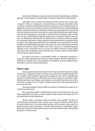 Assim que for delineada a conduta, é preciso ser breve e falar devagar o suficiente
para que os pais entendam e possam optar ou não pela conduta ativa ou expectante.

        Logo após o parto, sempre que possível, convém permitir que os pais vejam
e toquem o bebê, se o desejarem. Se possível deve-se conseguir privacidade nesse
momento. A ausência do bebê pode ocasionar incertezas e mais ansiedade quanto ao
diagnóstico. Tanto os pais quanto os membros da família devem ter a oportunidade de
segurar o bebê pelo tempo que desejarem. Algumas pessoas podem não querer fazer
isso num primeiro momento, mas devem ter a permissão de fazê-lo mais tarde. Mesmo
que haja anomalia grave ou maceração, é preferível que os familiares vejam o bebê,
uma vez que a deformidade imaginada pode causar um impacto negativo maior do
que a visualização da anomalia real. Se a deficiência for muito grave como anencefalia
ou maceração acentuada, é melhor preparar os pais previamente com algumas fotos
de outros casos. Alguns pais podem ficar tão chateados com o pensamento de verem
seu filho com deformidades que podem não querer ver mais do que alguma parte de
aparência normal do corpo do bebê, como o pé, o braço, etc. É importante guardar
registros como a marquinha do pé, um pouco de cabelo, uma foto. Os pais podem
não querer estas recordações nesse momento, mas a maioria retorna à maternidade,
procurando por aqueles registros.

        Um exame pós-morte é recomendado devido às implicações genéticas. A
opção de se fazer neclópsia deve sempre ser apresentada de maneira respeitável, en-
fatizando os cuidados que o corpo receberá e os benefícios deste procedimento para
mãe, filho e os futuros membros da família.


Pesar e culpa
       Outro aspecto importante é o medo comum que os pais têm de terem causado,
eles mesmos, a tragédia ocorrida. É útil que esse assunto seja abordado diretamente.
Em situações onde a gestante expressa preocupação por seus atos na gravidez que
possam ter contribuído para o óbito fetal, como fumar (cigarro ou maconha), ingerir
bebidas alcoólicas e usar drogas, seja empático e consolador. Nessa hora não se deve
recriminar ou culpar, mas sim, apoiar a relação dos pais, que é tão importante para o
bem-estar de todos.
      “Este tipo de perda é mesmo difícil no começo. O sentimento de culpa só au-
mentará seu sofrimento”.
        Esse comentário reflete os sentimentos da mãe sem minimizá-los ou dar uma
falsa tranquilidade. No futuro, o médico poderá orientar quanto aos fatores de risco
associados para a próxima gestação.

        Quanto melhor o provedor conhecer a família, mais específico ele pode ser
ao demonstrar preocupação. Deve orientar que os pais se permitam receber apoio
de seus familiares ou de sua comunidade (amigos, vizinhos, padre, rabino, pastor ou
grupo de apoio). Deve estimulá-los a contatar estas pessoas ou organizações. Apoio
espiritual, emocional e ajuda prática são essenciais para auxiliar os pais neste período
de agudo e contínuo pesar.



                                          105
 