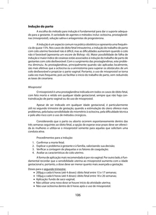 Indução do parto
       A escolha do método para indução é fundamental para dar o suporte adequa-
do para a gestante. A variedade de agentes e métodos inclui: ocitocina, prostaglandi-
nas (misoprostol), solução salina e antagonistas de progesterona.

        A indução é um aspecto comum na prática obstétrica e apresenta uma frequên-
cia de quase 15%. Nos casos de óbito fetal intrauterino, a indução do trabalho de parto
com colo uterino favorável não é difícil, mas as dificuldades aumentam quando o colo
não é favorável (apresenta um escore de Bishop <6). Maior possibilidade de falha de
indução e maior índice de cesáreas estão associados à indução do trabalho de parto de
gestantes com colo desfavorável. Com o surgimento das prostaglandinas, este proble-
ma diminuiu. As prostaglandinas, principalmente quando são aplicadas localmente,
são mais efetivas que a ocitocina ou a amniotomia para superar os obstáculos de um
colo desfavorável e propiciar o parto vaginal. Portanto, o uso de misoprostol se torna
cada vez mais frequente, pois ao facilitar o início do trabalho de parto, vem reduzindo
as taxas de cesariana.


Misoprostol
        O misoprostol é uma prostaglandina indicada em todos os casos de óbito fetal,
com feto morto e retido em qualquer idade gestacional, sempre que não haja con-
traindicação de parto vaginal ou do uso de misoprostol.

        Apesar de ser indicado em qualquer idade gestacional, é particularmente
útil no segundo trimestre de gestação, quando a estimulação do útero oferece mais
problemas, pela baixa sensibilidade do miométrio à ocitocina, pela dificuldade técnica
e pelo alto risco com o uso de métodos cirúrgicos.

       Considerando que o parto ou aborto ocorrem espontaneamente dentro das
três semanas seguintes ao óbito fetal, a opção de esperar esse prazo deve ser ofereci-
da às mulheres e utiliza-se o misoprostol somente para aquelas que solicitam uma
conduta ativa.

        Procedimentos para a indução:
   1.   Confirmar a morte fetal;
   2.   Explicar o problema à gestante e à família, valorizando sua decisão;
   3.   Verificar a contagem de plaquetas e os fatores de coagulação;
   4.   Avaliar as características do colo uterino.
       A forma de aplicação mais recomendada é por via vaginal. Por outro lado, é fun-
damental recordar que a sensibilidade uterina ao misoprostol aumenta com a idade
gestacional e, portanto, a dose deve ser menor quanto mais avançada a gestação.
Doses para o segundo trimestre:
    • 200µg a cada 6 horas (até 4 doses): óbito fetal entre 13 e 17 semanas;
    • 100µg a cada 6 horas (até 4 doses): óbito fetal entre 18 e 26 semanas;
    • Aplicação: fundo de saco vaginal;
    • Não utilizar uma nova dose se houve início da atividade uterina;
    • Não usar ocitocina dentro de 6 horas após o uso de misoprostol.


                                         106
 