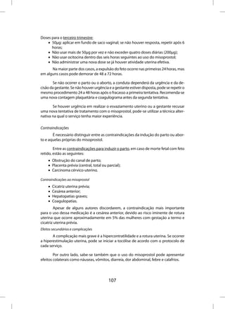 Doses para o terceiro trimestre:
    • 50µg: aplicar em fundo de saco vaginal; se não houver resposta, repetir após 6
      horas;
    • Não usar mais de 50µg por vez e não exceder quatro doses diárias (200µg);
    • Não usar ocitocina dentro das seis horas seguintes ao uso do misoprostol;
    • Não administrar uma nova dose se já houver atividade uterina efetiva.
      Na maior parte dos casos, a expulsão do feto ocorre nas primeiras 24 horas, mas
em alguns casos pode demorar de 48 a 72 horas.

       Se não ocorrer o parto ou o aborto, a conduta dependerá da urgência e da de-
cisão da gestante. Se não houver urgência e a gestante estiver disposta, pode se repetir o
mesmo procedimento 24 a 48 horas após o fracasso a primeira tentativa. Recomenda-se
uma nova contagem plaquetária e coagulograma antes da segunda tentativa.

       Se houver urgência em realizar o esvaziamento uterino ou a gestante recusar
uma nova tentativa de tratamento com o misoprostol, pode-se utilizar a técnica alter-
nativa na qual o serviço tenha maior experiência.

Contraindicações
       É necessário distinguir entre as contraindicações da indução do parto ou abor-
to e aquelas próprias do misoprostol.

        Entre as contraindicações para induzir o parto, em caso de morte fetal com feto
retido, estão as seguintes:
     • Obstrução do canal de parto;
     • Placenta prévia (central, total ou parcial);
     • Carcinoma cérvico-uterino.

Contraindicações ao misoprostol
     •   Cicatriz uterina prévia;
     •   Cesárea anterior;
     •   Hepatopatias graves;
     •   Coagulopatias.
        Apesar de alguns autores discordarem, a contraindicação mais importante
para o uso dessa medicação é a cesárea anterior, devido ao risco iminente de rotura
uterina que ocorre aproximadamente em 5% das mulheres com gestação a termo e
cicatriz uterina prévia.
Efeitos secundários e complicações
       A complicação mais grave é a hipercontratilidade e a rotura uterina. Se ocorrer
a hiperestimulação uterina, pode se iniciar a tocólise de acordo com o protocolo de
cada serviço.

        Por outro lado, sabe-se também que o uso do misoprostol pode apresentar
efeitos colaterais como náuseas, vômitos, diarreia, dor abdominal, febre e calafrios.




                                           107
 