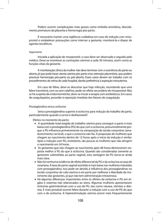 Podem ocorrer complicações mais graves como embolia amniótica, descola-
mento prematuro de placenta e hemorragia pós-parto.

       É necessário manter uma vigilância cuidadosa em caso de indução com miso-
prostol e estabelecer precauções como internar a gestante, monitorá-la e dispor de
agentes tocolíticos.

Seguimento
      Iniciada a aplicação de misoprostol, o caso deve ser observado e seguido pelo
médico. Deve-se monitorar as contrações uterinas a cada 30 minutos, assim como as
funções vitais da gestante.

        A monitoração clínica da mulher não deve terminar com a ocorrência do parto ou
aborto, já que pode haver atonia uterina pós-parto e/ou retenção placentária, que podem
provocar hemorragia pós-parto ou pós-aborto. Esses casos devem ser tratados com os
procedimentos de rotina de cada hospital, dando preferência à aspiração intrauterina.

        Em caso de febre, deve-se descartar que haja infecção, recordando que uma
febre transitória, com ou sem calafrios, pode ser efeito secundário do misoprostol. Mas
se há suspeita de endomiometrite, deve-se iniciar a terapia com antibióticos. Em casos
de coagulopatias, proceder à reposição imediata dos fatores de coagulação.


Prostaglandina versus ocitocina
       Seria a prostaglandina superior à ocitocina para indução do trabalho de parto,
particularmente quando a cervix é desfavorável?
   Efeitos no momento do parto:
    • A quantidade total exigida do trabalho uterino para conseguir o parto é mais
       baixa com a prostaglandina (PG) do que com a ocitocina, presumivelmente por-
       que a PG influencia primeiramente na composição do tecido conjuntivo (ama-
       durecimento cervical), o que a ocitocina não faz. A proporção de mulheres que
       chegam ao nascimento dentro de 12 horas após o início da indução é similar.
       Após a indução com PG, entretanto, são poucas as mulheres que não atingem
       o nascimento em 24 horas.
    • As gestantes que não chegam ao nascimento após 48 horas demonstram res-
       posta melhor à PG do que à ocitocina. Quando são consideradas somente as
       gestantes submetidas ao parto vaginal, esta vantagem da PG torna-se ainda
       mais clara.
    • Não há nenhuma evidência de efeito diferencial da PG e da ocitocina na taxa de
       cesariana. A taxa de parto vaginal assistido é mais baixa nas mulheres induzidas
       com prostaglandina. Isso pode ser devido à influência dos prostaglandinas no
       tecido conjuntivo do colo uterino e em parte por melhorar a liberdade de mo-
       vimento das gestantes, já que não tem administração intravenosa.
    • Há algumas diferenças importantes entre os efeitos da ocitocina e PG em ór-
       gãos e sistemas não relacionados ao útero. Algumas mulheres apresentaram
       sintomas gastrintestinais com o uso da PG, tais como náusea, vômitos e diar-
       reia. É mais provável ocorrer febre durante a indução com o uso de PG do que
       com o de ocitocina. A hiperestimulação uterina ocorre mais frequentemente

                                         108
 
