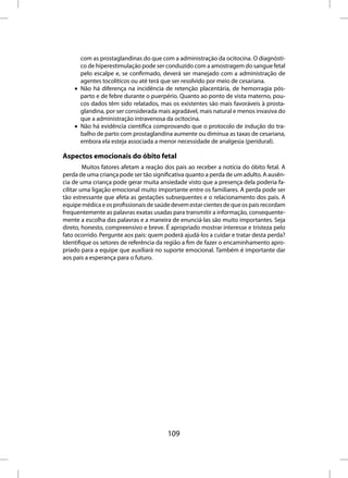 com as prostaglandinas do que com a administração da ocitocina. O diagnósti-
      co de hiperestimulação pode ser conduzido com a amostragem do sangue fetal
      pelo escalpe e, se confirmado, deverá ser manejado com a administração de
      agentes tocolíticos ou até terá que ser resolvido por meio de cesariana.
    • Não há diferença na incidência de retenção placentária, de hemorragia pós-
      parto e de febre durante o puerpério. Quanto ao ponto de vista materno, pou-
      cos dados têm sido relatados, mas os existentes são mais favoráveis à prosta-
      glandina, por ser considerada mais agradável, mais natural e menos invasiva do
      que a administração intravenosa da ocitocina.
    • Não há evidência científica comprovando que o protocolo de indução do tra-
      balho de parto com prostaglandina aumente ou diminua as taxas de cesariana,
      embora ela esteja associada a menor necessidade de analgesia (peridural).

Aspectos emocionais do óbito fetal
         Muitos fatores afetam a reação dos pais ao receber a notícia do óbito fetal. A
perda de uma criança pode ser tão significativa quanto a perda de um adulto. A ausên-
cia de uma criança pode gerar muita ansiedade visto que a presença dela poderia fa-
cilitar uma ligação emocional muito importante entre os familiares. A perda pode ser
tão estressante que afeta as gestações subsequentes e o relacionamento dos pais. A
equipe médica e os profissionais de saúde devem estar cientes de que os pais recordam
frequentemente as palavras exatas usadas para transmitir a informação, consequente-
mente a escolha das palavras e a maneira de enunciá-las são muito importantes. Seja
direto, honesto, compreensivo e breve. É apropriado mostrar interesse e tristeza pelo
fato ocorrido. Pergunte aos pais: quem poderá ajudá-los a cuidar e tratar desta perda?
Identifique os setores de referência da região a fim de fazer o encaminhamento apro-
priado para a equipe que auxiliará no suporte emocional. Também é importante dar
aos pais a esperança para o futuro.




                                         109
 