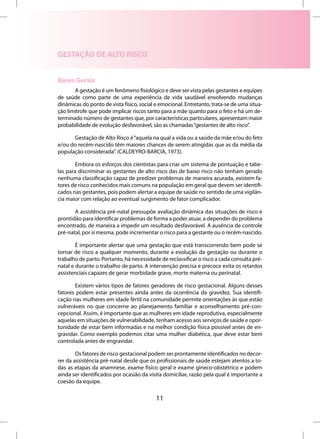 GESTAÇÃO DE ALTO RISCO


Bases Gerais
       A gestação é um fenômeno fisiológico e deve ser vista pelas gestantes e equipes
de saúde como parte de uma experiência de vida saudável envolvendo mudanças
dinâmicas do ponto de vista físico, social e emocional. Entretanto, trata-se de uma situa-
ção limítrofe que pode implicar riscos tanto para a mãe quanto para o feto e há um de-
terminado número de gestantes que, por características particulares, apresentam maior
probabilidade de evolução desfavorável, são as chamadas “gestantes de alto risco”.

      Gestação de Alto Risco é “aquela na qual a vida ou a saúde da mãe e/ou do feto
e/ou do recém-nascido têm maiores chances de serem atingidas que as da média da
população considerada”. (CALDEYRO-BARCIA, 1973).

        Embora os esforços dos cientistas para criar um sistema de pontuação e tabe-
las para discriminar as gestantes de alto risco das de baixo risco não tenham gerado
nenhuma classificação capaz de predizer problemas de maneira acurada, existem fa-
tores de risco conhecidos mais comuns na população em geral que devem ser identifi-
cados nas gestantes, pois podem alertar a equipe de saúde no sentido de uma vigilân-
cia maior com relação ao eventual surgimento de fator complicador.

       A assistência pré-natal pressupõe avaliação dinâmica das situações de risco e
prontidão para identificar problemas de forma a poder atuar, a depender do problema
encontrado, de maneira a impedir um resultado desfavorável. A ausência de controle
pré-natal, por si mesma, pode incrementar o risco para a gestante ou o recém-nascido.

        É importante alertar que uma gestação que está transcorrendo bem pode se
tornar de risco a qualquer momento, durante a evolução da gestação ou durante o
trabalho de parto. Portanto, há necessidade de reclassificar o risco a cada consulta pré-
natal e durante o trabalho de parto. A intervenção precisa e precoce evita os retardos
assistenciais capazes de gerar morbidade grave, morte materna ou perinatal.

       Existem vários tipos de fatores geradores de risco gestacional. Alguns desses
fatores podem estar presentes ainda antes da ocorrência da gravidez. Sua identifi-
cação nas mulheres em idade fértil na comunidade permite orientações às que estão
vulneráveis no que concerne ao planejamento familiar e aconselhamento pré-con-
cepcional. Assim, é importante que as mulheres em idade reprodutiva, especialmente
aquelas em situações de vulnerabilidade, tenham acesso aos serviços de saúde e opor-
tunidade de estar bem informadas e na melhor condição física possível antes de en-
gravidar. Como exemplo podemos citar uma mulher diabética, que deve estar bem
controlada antes de engravidar.

        Os fatores de risco gestacional podem ser prontamente identificados no decor-
rer da assistência pré-natal desde que os profissionais de saúde estejam atentos a to-
das as etapas da anamnese, exame físico geral e exame gineco-obstétrico e podem
ainda ser identificados por ocasião da visita domiciliar, razão pela qual é importante a
coesão da equipe.

                                           11
 