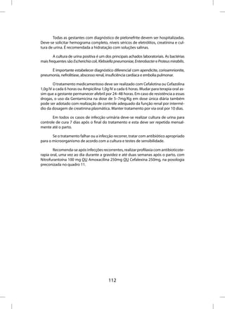Todas as gestantes com diagnóstico de pielonefrite devem ser hospitalizadas.
Deve-se solicitar hemograma completo, níveis séricos de eletrólitos, creatinina e cul-
tura de urina. É recomendada a hidratação com soluções salinas.

        A cultura de urina positiva é um dos principais achados laboratoriais. As bactérias
mais frequentes são Escherichia coli, Klebsiella pneumoniae, Enterobacter e Proteus mirabilis.

     É importante estabelecer diagnóstico diferencial com apendicite, corioamnionite,
pneumonia, nefrolitíase, abscesso renal, insuficiência cardíaca e embolia pulmonar.

        O tratamento medicamentoso deve ser realizado com Cefalotina ou Cefazolina
1,0g IV a cada 6 horas ou Ampicilina 1,0g IV a cada 6 horas. Mudar para terapia oral as-
sim que a gestante permanecer afebril por 24–48 horas. Em caso de resistência a essas
drogas, o uso da Gentamicina na dose de 5–7mg/Kg em dose única diária também
pode ser adotado com realização de controle adequado da função renal por intermé-
dio da dosagem de creatinina plasmática. Manter tratamento por via oral por 10 dias.

       Em todos os casos de infecção urinária deve-se realizar cultura de urina para
controle de cura 7 dias após o final do tratamento e esta deve ser repetida mensal-
mente até o parto.

       Se o tratamento falhar ou a infecção recorrer, tratar com antibiótico apropriado
para o microorganismo de acordo com a cultura e testes de sensibilidade.

       Recomenda-se após infecções recorrentes, realizar profilaxia com antibioticote-
rapia oral, uma vez ao dia durante a gravidez e até duas semanas após o parto, com
Nitrofurantoína 100 mg OU Amoxacilina 250mg OU Cefalexina 250mg, na posologia
preconizada no quadro 11.




                                            112
 