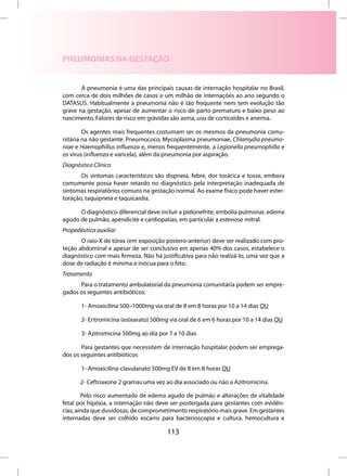 PNEUMONIAS NA GESTAÇÃO


       A pneumonia é uma das principais causas de internação hospitalar no Brasil,
com cerca de dois milhões de casos e um milhão de internações ao ano segundo o
DATASUS. Habitualmente a pneumonia não é tão frequente nem tem evolução tão
grave na gestação, apesar de aumentar o risco de parto prematuro e baixo peso ao
nascimento. Fatores de risco em grávidas são asma, uso de corticoides e anemia.

        Os agentes mais frequentes costumam ser os mesmos da pneumonia comu-
nitária na não gestante: Pneumococo, Mycoplasma pneumoniae, Chlamydia pneumo-
niae e Haemophillus influenza e, menos frequentemente, a Legionella pneumophilla e
os vírus (influenza e varicela), além da pneumonia por aspiração.
Diagnóstico Clínico
       Os sintomas característicos são dispneia, febre, dor torácica e tosse, embora
comumente possa haver retardo no diagnóstico pela interpretação inadequada de
sintomas respiratórios comuns na gestação normal. Ao exame físico pode haver ester-
toração, taquipneia e taquicardia.

      O diagnóstico diferencial deve incluir a pielonefrite, embolia pulmonar, edema
agudo de pulmão, apendicite e cardiopatias, em particular a estenose mitral.
Propedêutica auxiliar
       O raio-X de tórax (em exposição postero-anterior) deve ser realizado com pro-
teção abdominal e apesar de ser conclusivo em apenas 40% dos casos, estabelece o
diagnóstico com mais firmeza. Não há justificativa para não realizá-lo, uma vez que a
dose de radiação é mínima e inócua para o feto.
Tratamento
      Para o tratamento ambulatorial da pneumonia comunitária podem ser empre-
gados os seguintes antibióticos:

       1- Amoxicilina 500–1000mg via oral de 8 em 8 horas por 10 a 14 dias OU

       2- Eritromicina (estearato) 500mg via oral de 6 em 6 horas por 10 a 14 dias OU

       3- Azitromicina 500mg ao dia por 7 a 10 dias

       Para gestantes que necessitem de internação hospitalar podem ser emprega-
dos os seguintes antibióticos

       1- Amoxicilina-clavulanato 500mg EV de 8 em 8 horas OU

       2- Ceftriaxone 2 gramas uma vez ao dia associado ou não a Azitromicina.

        Pelo risco aumentado de edema agudo de pulmão e alterações de vitalidade
fetal por hipóxia, a internação não deve ser postergada para gestantes com evidên-
cias, ainda que duvidosas, de comprometimento respiratório mais grave. Em gestantes
internadas deve ser colhido escarro para bacterioscopia e cultura, hemocultura e

                                        113
 