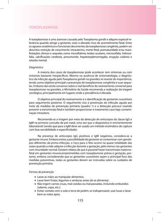 TOXOPLASMOSE


A toxoplasmose é uma zoonose causada pelo Toxoplasma gondii e adquire especial re-
levância quando atinge a gestante, visto o elevado risco de acometimento fetal. Entre
os agravos anatômicos e funcionais decorrentes da toxoplasmose congênita, podem ser
descritos restrição de crescimento intrauterino, morte fetal, prematuridade e/ou mani-
festações clínicas e sequelas como microftalmia, lesões oculares, microcefalia, hidroce-
falia, calcificações cerebrais, pneumonite, hepatoesplenomegalia, erupção cutânea e
retardo mental.

Diagnóstico
        A maioria dos casos de toxoplasmose pode acontecer sem sintomas ou com
sintomas bastante inespecíficos. Mesmo na ausência de sintomatologia, o diagnós-
tico da infecção aguda pelo Toxoplasma gondii na gravidez se reveste de importância,
tendo como objetivo principal a prevenção da toxoplasmose congênita e suas seque-
las. Embora não exista consenso sobre o real benefício do rastreamento universal para
toxoplasmose na gravidez, o Ministério da Saúde recomenda a realização da triagem
sorológica, principalmente em lugares onde a prevalência é elevada.

       O objetivo principal do rastreamento é a identificação de gestantes suscetíveis
para seguimento posterior. O seguimento visa à prevenção da infecção aguda por
meio de medidas de prevenção primária (quadro 1) e a detecção precoce visando
prevenir a transmissão fetal e também proporcionar o tratamento caso haja contami-
nação intraútero.

       Recomenda-se a triagem por meio da detecção de anticorpos da classe IgG e
IgM na primeira consulta de pré-natal, uma vez que o diagnóstico é eminentemente
laboratorial (sendo que para a IgM deve ser usado um método enzimático de captura
com boa sensibilidade e especificidade).

        Na presença de anticorpos IgG positivos e IgM negativos, considera-se a
gestante imune. Embora exista a possibilidade da gestante se contaminar com genóti-
pos diferentes da primo-infecção, o risco para o feto ocorre na quase totalidade das
vezes quando a mãe adquire a infecção durante a gestação, pelo menos nas gestantes
com imunidade normal. Existem relatos de que é possível haver transmissão materno-
fetal em gestantes imunocomprometidas com toxoplasmose prévia à gestação, por-
tanto, embora considerando que as gestantes suscetíveis sejam o principal foco das
medidas preventivas, todas as gestantes devem ser instruídas sobre os cuidados de
prevenção primária.

Formas de prevenção
    • Lavar as mãos ao manipular alimentos;
    • Lavar bem frutas, legumes e verduras antes de se alimentar;
    • Não ingerir carnes cruas, mal cozidas ou mal passadas, incluindo embutidos
      (salame, copa, etc.);
    • Evitar contato com o solo e terra de jardim; se indispensável, usar luvas e lavar
      bem as mãos após;

                                         115
 
