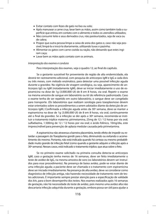 • Evitar contato com fezes de gato no lixo ou solo;
    • Após manusear a carne crua, lavar bem as mãos, assim como também toda a su-
      perfície que entrou em contato com o alimento e todos os utensílios utilizados;
    • Não consumir leite e seus derivados crus, não pasteurizados, seja de vaca ou
      de cabra;
    • Propor que outra pessoa limpe a caixa de areia dos gatos e, caso não seja pos-
      sível, limpá-la e trocá-la diariamente, utilizando luvas e pazinha;
    • Alimentar os gatos com carne cozida ou ração, não deixando que estes ingi-
      ram caça;
    • Lavar bem as mãos após contato com os animais.

Interpretação dos exames e conduta
       Para interpretação dos exames, veja o quadro 12, ao final do capítulo.

        Se a gestante suscetível for proveniente de região de alta endemicidade, ela
deverá ter rastreamento adicional, com pesquisa de anticorpos IgM e IgG a cada dois
ou três meses, com método enzimático, para detectar uma possível infecção aguda
durante a gravidez. Na vigência de viragem sorológica, ou seja, aparecimento de an-
ticorpos IgG ou IgM (notadamente IgM), deve-se iniciar imediatamente o uso de es-
piramicina na dose de 1g (3.000.000 UI) de 8 em 8 horas, via oral. Repetir o exame
na mesma amostra de sangue em laboratório ou kit de referência padronizado. Caso
o exame tenha de ser repetido em outro laboratório, o sangue deve ser congelado
para transporte. (Os laboratórios que realizam sorologia para toxoplasmose devem
estar orientados sobre os procedimentos a serem adotados diante da detecção de an-
ticorpos IgM.) Confirmada a infecção aguda antes da 30ª semana, deve-se manter a
espiramicina na dose de 1g (3.000.000 UI) de 8 em 8 horas, via oral, continuamente
até o final da gravidez. Se a infecção se der após a 30ª semana, recomenda-se insti-
tuir o tratamento tríplice materno: pirimetamina, 25mg de 12 / 12 horas por via oral;
sulfadiazina, 1.500mg de 12 / 12 horas por via oral; e ácido folínico, 10mg/dia, este
imprescindível para prevenção de aplasia medular causada pela pirimetamina.

        A espiramicina não atravessa a barreira placentária, tendo efeito de impedir ou re-
tardar a passagem do Toxoplasma gondii para o feto, diminuindo ou evitando o acome-
timento do mesmo. Portanto, não está indicada quando há certeza ou mesmo probabili-
dade muito grande de infecção fetal (como quando a gestante adquire a infecção após a
30ª semana). Nesses casos, está indicado o tratamento tríplice, que atua sobre o feto.

        Se no primeiro exame solicitado na primeira consulta detecta-se anticorpos
IgM, caso a gestação tenha menos de 16 semanas, deve ser feito imediatamente o
teste de avidez de IgG, na mesma amostra de soro (os laboratórios devem ser instruí-
dos para esse procedimento). Na presença de baixa avidez, pode-se estar diante de
uma infecção aguda; a paciente deve ser chamada e o tratamento com espiramicina
deve ser iniciado imediatamente. Na presença de alta avidez, deve-se considerar como
diagnóstico de infecção antiga, não havendo necessidade de tratamento nem de tes-
tes adicionais. É importante sempre prestar atenção para a especificação de validade
dos kits, para o bom desempenho dos testes. Nos exames realizados após 16 semanas
de gestação, não há necessidade do teste de avidez, pois mesmo uma avidez alta não
descartaria infecção adquirida durante a gestação, embora possa ser útil para ajudar a

                                          116
 