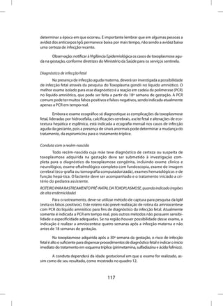 determinar a época em que ocorreu. É importante lembrar que em algumas pessoas a
avidez dos anticorpos IgG permanece baixa por mais tempo, não sendo a avidez baixa
uma certeza de infecção recente.

       Observação: notificar à Vigilância Epidemiológica os casos de toxoplasmose agu-
da na gestação, conforme diretrizes do Ministério da Saúde para os serviços sentinela.

Diagnóstico de infecção fetal
       Na presença de infecção aguda materna, deverá ser investigada a possibilidade
de infecção fetal através da pesquisa do Toxoplasma gondii no líquido amniótico. O
melhor exame isolado para esse diagnóstico é a reação em cadeia da polimerase (PCR)
no líquido amniótico, que pode ser feita a partir da 18ª semana de gestação. A PCR
comum pode ter muitos falsos positivos e falsos negativos, sendo indicada atualmente
apenas a PCR em tempo real.

          Embora o exame ecográfico só diagnostique as complicações da toxoplasmose
fetal, lideradas por hidrocefalia, calcificações cerebrais, ascite fetal e alterações de eco-
textura hepática e esplênica, está indicada a ecografia mensal nos casos de infecção
aguda da gestante, pois a presença de sinais anormais pode determinar a mudança do
tratamento, da espiramicina para o tratamento tríplice.

Conduta com o recém-nascido
       Todo recém-nascido cuja mãe teve diagnóstico de certeza ou suspeita de
toxoplasmose adquirida na gestação deve ser submetido à investigação com-
pleta para o diagnóstico da toxoplasmose congênita, incluindo exame clínico e
neurológico, exame oftalmológico completo com fundoscopia, exame de imagem
cerebral (eco-grafia ou tomografia computadorizada), exames hematológicos e de
função hepá-tica. O lactente deve ser acompanhado e o tratamento iniciado a cri-
tério do pediatra assistente.
ROTEIRO PARA RASTREAMENTO PRÉ-NATAL DA TOXOPLASMOSE, quando indicado (regiões
de alta endemicidade)
        Para o rastreamento, deve-se utilizar método de captura para pesquisa da IgM
(evita os falsos positivos). Este roteiro não prevê realização de rotina da amniocentese
com PCR do líquido amniótico para fins de diagnóstico da infecção fetal. Atualmente
somente é indicada a PCR em tempo real, pois outros métodos não possuem sensibi-
lidade e especificidade adequadas. Se na região houver possibilidade desse exame, a
indicação é realizar a amniocentese quatro semanas após a infecção materna e não
antes de 18 semanas de gestação.

         Na toxoplasmose adquirida após a 30ª semana da gestação, o risco de infecção
fetal é alto o suficiente para dispensar procedimentos de diagnóstico fetal e indicar o início
imediato do tratamento em esquema tríplice (pirimetamina, sulfadiazina e ácido folínico).

      A conduta dependerá da idade gestacional em que o exame for realizado, as-
sim como de seu resultado, como mostrado no quadro 12.



                                            117
 