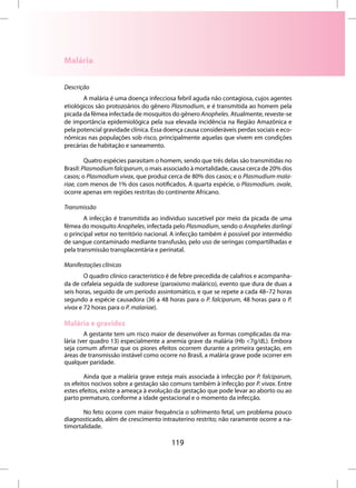 Malária


Descrição
       A malária é uma doença infecciosa febril aguda não contagiosa, cujos agentes
etiológicos são protozoários do gênero Plasmodium, e é transmitida ao homem pela
picada da fêmea infectada de mosquitos do gênero Anopheles. Atualmente, reveste-se
de importância epidemiológica pela sua elevada incidência na Região Amazônica e
pela potencial gravidade clínica. Essa doença causa consideráveis perdas sociais e eco-
nômicas nas populações sob risco, principalmente aquelas que vivem em condições
precárias de habitação e saneamento.

         Quatro espécies parasitam o homem, sendo que três delas são transmitidas no
Brasil: Plasmodium falciparum, o mais associado à mortalidade, causa cerca de 20% dos
casos; o Plasmodium vivax, que produz cerca de 80% dos casos; e o Plasmudium mala-
riae, com menos de 1% dos casos notificados. A quarta espécie, o Plasmodium. ovale,
ocorre apenas em regiões restritas do continente Africano.

Transmissão
        A infecção é transmitida ao individuo suscetível por meio da picada de uma
fêmea do mosquito Anopheles, infectada pelo Plasmodium, sendo o Anopheles darlingi
o principal vetor no território nacional. A infecção também é possível por intermédio
de sangue contaminado mediante transfusão, pelo uso de seringas compartilhadas e
pela transmissão transplacentária e perinatal.

Manifestações clínicas
        O quadro clínico característico é de febre precedida de calafrios e acompanha-
da de cefaleia seguida de sudorese (paroxismo malárico), evento que dura de duas a
seis horas, seguido de um período assintomático, e que se repete a cada 48–72 horas
segundo a espécie causadora (36 a 48 horas para o P. falciparum, 48 horas para o P.
vivax e 72 horas para o P. malariae).

Malária e gravidez
        A gestante tem um risco maior de desenvolver as formas complicadas da ma-
lária (ver quadro 13) especialmente a anemia grave da malária (Hb <7g/dL). Embora
seja comum afirmar que os piores efeitos ocorrem durante a primeira gestação, em
áreas de transmissão instável como ocorre no Brasil, a malária grave pode ocorrer em
qualquer paridade.

        Ainda que a malária grave esteja mais associada à infecção por P. falciparum,
os efeitos nocivos sobre a gestação são comuns também à infecção por P. vivax. Entre
estes efeitos, existe a ameaça à evolução da gestação que pode levar ao aborto ou ao
parto prematuro, conforme a idade gestacional e o momento da infecção.

       No feto ocorre com maior frequência o sofrimento fetal, um problema pouco
diagnosticado, além de crescimento intrauterino restrito; não raramente ocorre a na-
timortalidade.

                                         119
 