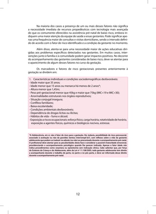 Na maioria dos casos a presença de um ou mais desses fatores não significa
a necessidade imediata de recursos propedêuticos com tecnologia mais avançada
do que os comumente oferecidos na assistência pré-natal de baixo risco, embora in-
diquem uma maior atenção da equipe de saúde a essas gestantes. Pode significar ape-
nas uma frequência maior de consultas e visitas domiciliares, sendo o intervalo defini-
do de acordo com o fator de risco identificado e a condição da gestante no momento.

       Além disso, atenta-se para uma necessidade maior de ações educativas diri-
gidas aos problemas específicos detectados nas gestantes. Em muitos casos, inter-
venções junto à família e à comunidade podem gerar impactos positivos. No decorrer
do acompanhamento das gestantes consideradas de baixo risco, deve-se atentar para
o aparecimento de algum desses fatores no curso da gestação.

       Os marcadores e fatores de risco gestacionais presentes anteriormente à
gestação se dividem em:

1. Características individuais e condições sociodemográficas desfavoráveis:
- Idade maior que 35 anos;
- Idade menor que 15 anos ou menarca há menos de 2 anos*;
- Altura menor que 1,45m;
- Peso pré-gestacional menor que 45kg e maior que 75kg (IMC<19 e IMC>30);
- Anormalidades estruturais nos órgãos reprodutivos;
- Situação conjugal insegura;
- Conflitos familiares;
- Baixa escolaridade;
- Condições ambientais desfavoráveis;
- Dependência de drogas lícitas ou ilícitas;
- Hábitos de vida – fumo e álcool;
- Exposição a riscos ocupacionais: esforço físico, carga horária, rotatividade de horário,
   exposição a agentes físicos, químicos e biológicos nocivos, estresse.



*A Adolescência, em si, não é fator de risco para a gestação. Há, todavia, possibilidade de risco psicossocial,
associado à aceitação ou não da gravidez (tentou interrompê-la?), com reflexos sobre a vida da gestante
adolescente que podem se traduzir na adesão (ou não) ao preconizado durante o acompanhamento pré-natal.
O profissional deve atentar para as peculiaridades desta fase e considerar a possível imaturidade emocional,
providenciando o acompanhamento psicológico quando lhe parecer indicado. Apenas o fator idade não
indica procedimentos como cesariana ou episiotomia sem indicação clínica. Cabe salientar que, por força
do Estatuto da Criança e do Adolescente, além da Lei nº 11.108/2005, toda gestante adolescente tem direito
a acompanhante durante o trabalho de parto, no parto e no pós parto, e deve ser informada desse direito
durante o acompanhamento pré-natal.




                                                     12
 