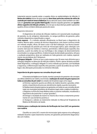 tratamento precoce quando existe a suspeita clínica ou epidemiológica da infecção. A
lâmina de malária (exame da gota espessa) deve fazer parte dos exames de rotina do
controle pré-natal em áreas endêmicas (busca ativa de casos) e deve também ser solici-
tada em gestantes com quadro febril agudo, inclusive naquelas gestantes com quadro
clínico sugestivo de infecção urinária, uma vez que as duas doenças podem apresentar
quadros clínicos similares (detecção passiva de casos).

Diagnóstico laboratorial
        O diagnóstico de certeza da infecção malárica só é possível pela visualização
do parasito, ou de antígenos relacionados, no sangue periférico da gestante, pelos
métodos diagnósticos especificados a seguir:
Gota espessa – É o método adotado oficialmente no Brasil para o diagnóstico da
malária. Mesmo após o avanço de técnicas diagnósticas, este exame continua sendo
um método simples, eficaz, de baixo custo e de fácil realização. Sua técnica baseia-
se na visualização do parasito por meio de microscopia óptica, após coloração com
corante vital (azul de metileno e Giemsa), permitindo a diferenciação específica dos
parasitos, a partir da análise da sua morfologia e dos estágios de desenvolvimento
encontrados no sangue periférico. A determinação da densidade parasitária, útil para
a avaliação prognóstica, deve ser realizada em toda gestante com malária, especial-
mente nas portadoras de P. falciparum.
Esfregaço delgado – Estima-se que a gota espessa seja 30 vezes mais eficiente que o
esfregaço delgado na detecção da infecção malárica. Porém, apesar da baixa sensibili-
dade diagnóstica, o esfregaço delgado é o único método que permite, com facilidade
e segurança, a diferenciação específica dos parasitos, a partir da análise da sua morfo-
logia e das alterações provocadas no eritrócito infectado.

Importância da gota espessa nas consultas de pré-natal

        A Secretaria de Vigilância em Saúde, visando à proteção da gestante e do concepto
aos efeitos deletérios da malária, recomenda a realização do exame da gota espessa em
todas as consultas de pré-natal nos estados da Amazônia Legal, como segue:
        a) Orientar a gestante quanto aos efeitos da malária durante a gravidez, enfati-
        zando a importância de procurar atendimento rápido, quando necessário;
        b) Realizar exame da gota espessa nas gestantes, em todas as suas consultas de pré-
        natal, nos municípios prioritários da Amazônia Legal, onde a malária é endêmica;
        c) Registrar na ficha do Sivep-Malária todos os exames realizados, ressaltando a
        importância de preencher o campo “gravidez”;
        d) Entregar o resultado do exame no mesmo dia e iniciar o tratamento pronta-
        mente em caso de lâmina positiva; e
        e) Assegurar a adesão ao tratamento indicado no Manual de Terapêutica da
        Malária do Ministério da Saúde.

Critérios para a realização da Lâmina de Verificação de Cura (LVC) em gestantes
com malária

        Classifica-se como LVC o exame de microscopia (gota espessa e/ou esfregaço),
realizado durante e após tratamento recente, em gestantes previamente diagnostica-
das com malária.

                                          121
 