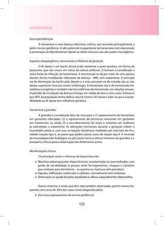 HANSENÍASE

Descrição/definição
        A hanseníase é uma doença infecciosa, crônica, que acomete principalmente a
pele e nervos periféricos. O alto potencial incapacitante da hanseníase está relacionado
à penetração do Mycobacterium leprae na célula nervosa e seu alto poder imunogênico.


Aspectos etiopatogênico, transmissão e influência da gestação
        O M. leprae é um bacilo álcool-ácido resistente e gram-positivo, em forma de
bastonete, que não cresce em meios de cultura artificiais. O homem é considerado a
única fonte de infecção da hanseníase. A transmissão se dá por meio de uma pessoa
doente (forma multibacilar infectante da doença – MB), sem tratamento. A principal
via de eliminação do bacilo pelo doente e a mais provável via de entrada são as vias
aéreas superiores (mucosa nasal e orofaringe). A hanseníase não é de transmissão he-
reditária (congênita) e também não há evidências de transmissão nas relações sexuais.
O período de incubação da doença é longo, em média de dois a cinco anos. Estima-se
que 90% da população tenha defesa natural contra o M. leprae e sabe-se que a suscep-
tibilidade ao M. leprae tem influência genética.


Hanseníase e gravidez
       A gravidez é considerada fator de risco para o (1) aparecimento da hanseníase
em gestantes infectadas; (2) o agravamento de processos reacionais em gestantes
em tratamento; ou ainda (3) o recrudescimento de sinais e sintomas em mulheres
já submetidas a tratamento. As alterações hormonais durante a gestação inibem a
imunidade celular e, com isso, as reações hansênicas mediadas por esse tipo de imu-
nidade (reação tipo I), ao passo que podem piorar casos de reação tipo II. A reversão
da imunodepressão fisiológica no pós-parto torna o último trimestre da gravidez e o
puerpério críticos para a observação dos fenômenos acima.


Manifestações clínicas
       Os principais sinais e sintomas da hanseníase são:
    • Manchas esbranquiçadas (hipocrômicas), acastanhadas ou avermelhadas, com
      perda de sensibilidade (a pessoa sente formigamentos, choques e câimbras
      que evoluem para dormência – se queima ou machuca sem perceber);
    • Pápulas, infiltrações, tubérculos e nódulos, normalmente sem sintomas;
    • Diminuição ou queda de pelos, localizada ou difusa, especialmente sobrancelhas.


      Outros sintomas e sinais que têm sido também observados, porém menos fre-
quentes (em cerca de 30% dos casos novos diagnosticados):
    • Dor e/ou espessamento de nervos periféricos;


                                         125
 