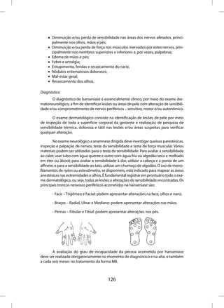 • Diminuição e/ou perda de sensibilidade nas áreas dos nervos afetados, princi-
      palmente nos olhos, mãos e pés;
    • Diminuição e/ou perda de força nos músculos inervados por estes nervos, prin-
      cipalmente nos membros superiores e inferiores e, por vezes, pálpebras;
    • Edema de mãos e pés;
    • Febre e artralgia;
    • Entupimento, feridas e ressecamento do nariz;
    • Nódulos eritematosos dolorosos;
    • Mal-estar geral;
    • Ressecamento dos olhos.

Diagnóstico
       O diagnóstico de hanseníase é essencialmente clínico, por meio do exame der-
matoneurológico, a fim de identificar lesões ou áreas de pele com alteração de sensibili-
dade e/ou comprometimento de nervos periféricos – sensitivo, motor e/ou autonômico.

       O exame dermatológico consiste na identificação de lesões de pele por meio
de inspeção de toda a superfície corporal da gestante e realização de pesquisa de
sensibilidade térmica, dolorosa e tátil nas lesões e/ou áreas suspeitas para verificar
qualquer alteração.

        No exame neurológico a anamnese dirigida deve investigar queixas parestésicas,
inspeção e palpação de nervos, teste da sensibilidade e teste de força muscular. Vários
materiais podem ser utilizados para o teste da sensibilidade. Para avaliar a sensibilidade
ao calor, usar tubo com água quente e outro com água fria ou algodão seco e molhado
em éter ou álcool; para avaliar a sensibilidade à dor, utilizar a cabeça e a ponta de um
alfinete; e para a sensibilidade ao tato, utilizar um chumaço de algodão. O uso de mono-
filamentos de nylon ou estesiômetro, se disponíveis, está indicado para mapear as áreas
anestésicas nas extremidades e olhos. É fundamental registrar em prontuário todo o exa-
me dermatológico, ou seja, todas as lesões e alterações de sensibilidade encontradas. Os
principais troncos nervosos periféricos acometidos na hanseníase são:

       - Face – Trigêmeo e Facial: podem apresentar alterações na face, olhos e nariz.

       - Braços – Radial, Ulnar e Mediano: podem apresentar alterações nas mãos.

       - Pernas – Fibular e Tibial: podem apresentar alterações nos pés.




       A avaliação do grau de incapacidade da pessoa acometida por hanseníase
deve ser realizada obrigatoriamente no momento do diagnóstico e na alta, e também
a cada seis meses no tratamento da forma MB.



                                          126
 