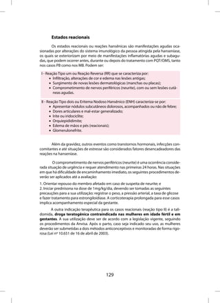 Estados reacionais
       Os estados reacionais ou reações hansênicas são manifestações agudas oca-
sionadas por alterações do sistema imunológico da pessoa atingida pela hanseníase,
os quais se exteriorizam por meio de manifestações inflamatórias agudas e subagu-
das, que podem ocorrer antes, durante ou depois do tratamento com PQT/OMS, tanto
nos casos PB como nos MB. Podem ser:

 I - Reação Tipo um ou Reação Reversa (RR) que se caracteriza por:
       • Infiltração, alterações de cor e edema nas lesões antigas;
       • Surgimento de novas lesões dermatológicas (manchas ou placas);
       • Comprometimento de nervos periféricos (neurite), com ou sem lesões cutâ-
         neas agudas.

 II - Reação Tipo dois ou Eritema Nodoso Hansênico (ENH) caracteriza-se por:
       • Apresentar nódulos subcutâneos dolorosos, acompanhados ou não de febre;
       • Dores articulares e mal-estar generalizado;
       • Irite ou iridociclite;
       • Orquiepididimite;
       • Edema de mãos e pés (reacionais);
       • Glomerulonefrite.


       Além da gravidez, outros eventos como transtornos hormonais, infecções con-
comitantes e até situações de estresse são considerados fatores desencadeadores das
reações na hanseníase.

        O comprometimento de nervos periféricos (neurite) é uma ocorrência conside-
rada situação de urgência e requer atendimento nas primeiras 24 horas. Nas situações
em que há dificuldade de encaminhamento imediato, os seguintes procedimentos de-
verão ser aplicados até a avaliação:
1. Orientar repouso do membro afetado em caso de suspeita de neurite; e
2. Iniciar prednisona na dose de 1mg/kg/dia, devendo ser tomadas as seguintes
precauções para a sua utilização: registrar o peso, a pressão arterial, a taxa de glicose
e fazer tratamento para estrongiloidíase. A corticoterapia prolongada para esse casos
implica acompanhamento especial da gestante.
       A outra indicação terapêutica para os casos reacionais (reação tipo II) é a tali-
domida, droga teratogênica contraindicada nas mulheres em idade fértil e em
gestantes. A sua utilização deve ser de acordo com a legislação vigente, seguindo
os procedimentos da Anvisa. Após o parto, caso seja indicado seu uso, as mulheres
deverão ser submetidas a dois métodos anticonceptivos e monitoradas de forma rigo-
rosa (Lei nº 10.651 de 16 de abril de 2003).




                                          129
 