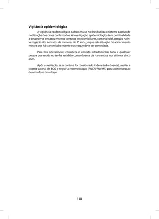 Vigilância epidemiológica
        A vigilância epidemiológica da hanseníase no Brasil utiliza o sistema passivo de
notificação dos casos confirmados. A investigação epidemiológica tem por finalidade
a descoberta de casos entre os contatos intradomiciliares, com especial atenção na in-
vestigação dos contatos de menores de 15 anos, já que esta situação de adoecimento
mostra que há transmissão recente e ativa que deve ser controlada.

      Para fins operacionais considera-se contato intradomiciliar toda e qualquer
pessoa que resida ou tenha residido com o doente de hanseníase nos últimos cinco
anos.

        Após a avaliação, se o contato for considerado indene (não doente), avaliar a
cicatriz vacinal de BCG e seguir a recomendação (PNCH/PNI/MS) para administração
de uma dose de reforço.




                                         130
 