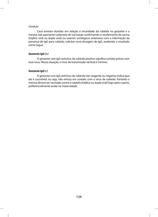 Conduta
         Caso existam dúvidas em relação à imunidade da rubéola na gestante e a
mesma não apresente caderneta de vacinação confirmando o recebimento da vacina
(tríplice viral ou dupla viral) ou exames sorológicos anteriores com a informação da
presença de IgG para rubéola, solicitar nova dosagem de IgG, avaliando o resultado
como segue:


Gestante IgG (+)
        A gestante com IgG antivírus da rubéola positivo significa contato prévio com
esse vírus. Nessa situação, o risco de transmissão vertical é mínimo.


Gestante IgG (-)
       A gestante com IgG antivírus da rubéola não reagente ou negativo indica que
ela é suscetível, ou seja, não entrou em contato com o vírus da rubéola. Portanto a
mesma deverá ser vacinada contra a rubéola (tríplice ou dupla viral) logo após o parto,
preferencialmente ainda na maternidade.




                                         134
 