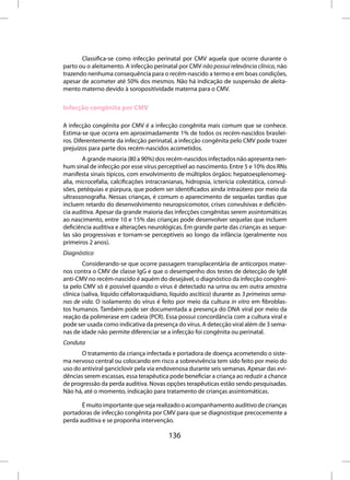 Classifica-se como infecção perinatal por CMV aquela que ocorre durante o
parto ou o aleitamento. A infecção perinatal por CMV não possui relevância clínica, não
trazendo nenhuma consequência para o recém-nascido a termo e em boas condições,
apesar de acometer até 50% dos mesmos. Não há indicação de suspensão de aleita-
mento materno devido à soropositividade materna para o CMV.

Infecção congênita por CMV

A infecção congênita por CMV é a infecção congênita mais comum que se conhece.
Estima-se que ocorra em aproximadamente 1% de todos os recém-nascidos brasilei-
ros. Diferentemente da infecção perinatal, a infecção congênita pelo CMV pode trazer
prejuízos para parte dos recém-nascidos acometidos.
        A grande maioria (80 a 90%) dos recém-nascidos infectados não apresenta nen-
hum sinal de infecção por esse vírus perceptível ao nascimento. Entre 5 e 10% dos RNs
manifesta sinais típicos, com envolvimento de múltiplos órgãos: hepatoesplenomeg-
alia, microcefalia, calcificações intracranianas, hidropsia, icterícia colestática, convul-
sões, petéquias e púrpura, que podem ser identificados ainda intraútero por meio da
ultrassonografia. Nessas crianças, é comum o aparecimento de sequelas tardias que
incluem retardo do desenvolvimento neuropsicomotor, crises convulsivas e deficiên-
cia auditiva. Apesar da grande maioria das infecções congênitas serem assintomáticas
ao nascimento, entre 10 e 15% das crianças pode desenvolver sequelas que incluem
deficiência auditiva e alterações neurológicas. Em grande parte das crianças as seque-
las são progressivas e tornam-se perceptíveis ao longo da infância (geralmente nos
primeiros 2 anos).
Diagnóstico
        Considerando-se que ocorre passagem transplacentária de anticorpos mater-
nos contra o CMV de classe IgG e que o desempenho dos testes de detecção de IgM
anti-CMV no recém-nascido é aquém do desejável, o diagnóstico da infecção congêni-
ta pelo CMV só é possível quando o vírus é detectado na urina ou em outra amostra
clínica (saliva, líquido céfalorraquidiano, líquido ascítico) durante as 3 primeiras sema-
nas de vida. O isolamento do vírus é feito por meio da cultura in vitro em fibroblas-
tos humanos. Também pode ser documentada a presença do DNA viral por meio da
reação da polimerase em cadeia (PCR). Essa possui concordância com a cultura viral e
pode ser usada como indicativa da presença do vírus. A detecção viral além de 3 sema-
nas de idade não permite diferenciar se a infecção foi congênita ou perinatal.
Conduta
       O tratamento da criança infectada e portadora de doença acometendo o siste-
ma nervoso central ou colocando em risco a sobrevivência tem sido feito por meio do
uso do antiviral ganciclovir pela via endovenosa durante seis semanas. Apesar das evi-
dências serem escassas, essa terapêutica pode beneficiar a criança ao reduzir a chance
de progressão da perda auditiva. Novas opções terapêuticas estão sendo pesquisadas.
Não há, até o momento, indicação para tratamento de crianças assintomáticas.

       É muito importante que seja realizado o acompanhamento auditivo de crianças
portadoras de infecção congênita por CMV para que se diagnostique precocemente a
perda auditiva e se proponha intervenção.

                                          136
 