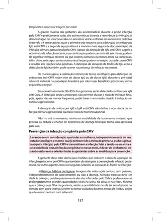 Diagnóstico materno e triagem pré-natal
        A grande maioria das gestantes são assintomáticas durante a primo-infecção
pelo CMV e praticamente todas são assintomáticas durante a recorrência da infecção. A
demonstração de soroconversão em amostras séricas colhidas em momentos distintos
(intervalo >4 semanas) nas quais a primeira seja negativa para a detecção de anticorpos
IgG anti-CMV e a segunda seja positiva é a maneira mais segura de documentação da
infecção primária gestacional pelo CMV. Apesar da detecção de IgM anti-CMV sugerir a
ocorrência de infecção recente, esses anticorpos podem persistir até seis meses, poden-
do significar infecção recente ou que ocorreu semanas ou meses antes da concepção.
Além disso, anticorpos contra outros vírus herpes podem ter reação cruzada com o CMV
e resultar em reações falso-positivas. A detecção de elevação de títulos de IgG e/ou a
detecção de IgM também pode ocorrer na presença de infecção recorrente.

         De maneira geral, a realização rotineira de testes sorológicos para detecção de
anticorpos anti-CMV, sejam eles de classe IgG ou de classe IgM, durante o pré-natal
não está indicada na população brasileira por não trazer benefícios potenciais, como
se justifica a seguir:

       Em aproximadamente 90–95% das gestantes serão detectados anticorpos IgG
anti-CMV. A detecção desses anticorpos não permite afastar o risco de infecção fetal,
pois, apesar de ser menos frequente, pode haver transmissão devido à infecção se-
cundária gestacional.

       A detecção de anticorpos IgG e IgM anti-CMV não define a ocorrência de in-
fecção primária gestacional ou maior risco de transmissão fetal.

       Não há, até o momento, nenhuma modalidade de tratamento materno que
previna ou reduza a chance de ocorrência de doença fetal que tenha sido aprovada
para uso.
Prevenção da infecção congênita pelo CMV
 Levando-se em consideração que todas as mulheres, independentemente do seu
 estado sorológico e mesmo que já tenham tido a infecção primária, estão sujeitas
 à adquirir infecção pelo CMV e transmitirem a infecção fetal e tendo-se em vista a
 alta incidência dessa infecção congênita no nosso meio, é dever do profissional de
 saúde esclarecer e orientar todas as gestantes sobre as medidas para prevenção.

        A gestante deve estar alerta para medidas que reduzem o risco de aquisição de
infecção gestacional por CMV e que também são úteis para a prevenção de infecção gesta-
cional por outros agentes. Isso é conseguido evitando-se exposição às fontes de infecção.

       a) Reforçar hábitos de higiene: lavagem das mãos após contato com pessoas,
independentemente de apresentarem ou não a doença. Atenção especial deve ser
dada às crianças, pois frequentemente elas são infectadas pelo CMV e podem excretar
prolongadamente grandes quantidades virais na urina, na saliva e nas fezes. Mesmo
que a criança seja filha da gestante, existe a possibilidade de ela ter se infectado no
contato com outra criança. Devem-se tomar cuidados durante a troca de fraldas, beijos
que levem ao contato com saliva etc.

                                          137
 