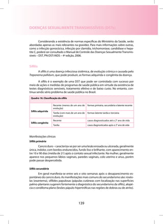DOENÇAS SEXUALMENTE TRANSMISSÍVEIS (DSTs)


         Considerando a existência de normas específicas do Ministério da Saúde, serão
abordadas apenas as mais relevantes na gravidez. Para mais informações sobre outras,
como a infecção gonocócica, infecção por clamídia, trichomoníase, candidíase e hepa-
tite C, poderá ser consultado o Manual de Controle das Doenças Sexualmente Transmis-
síveis – DST, PN-DST/AIDS – 4ª edição, 2006.


Sífilis
       A sífilis é uma doença infecciosa sistêmica, de evolução crônica e causada pelo
Treponema pallidum, que pode produzir, as formas adquirida e congênita da doença.

       A sífilis é o exemplo de uma DST que pode ser controlada com sucesso por
meio de ações e medidas de programas de saúde pública em virtude da existência de
testes diagnósticos sensíveis, tratamento efetivo e de baixo custo. No entanto, con-
tinua sendo sério problema de saúde pública no Brasil.

 Quadro 18. Classificação da sífilis

                      Recente (menos de um ano de     formas primária, secundária e latente recente
                      evolução)
 Sífilis adquirida
                      Tardia (com mais de um ano de   formas latente tardia e terciária
                      evolução)
                      Recente                         casos diagnosticados até o 2° ano de vida
 Sífilis congênita
                      Tardia                          casos diagnosticados após o 2° ano de vida



Manifestações clínicas
Sífilis primária
        Cancro duro – caracteriza-se por ser uma lesão erosada ou ulcerada, geralmente
única, indolor, com bordos endurecidos, fundo liso e brilhante, com aparecimento en-
tre 10 e 90 dias (média de 21) após o contato sexual infectante. Na mulher, geralmente
aparece nos pequenos lábios vaginais, paredes vaginais, colo uterino e anus, porém
pode passar despercebida.

Sífilis secundária
        Em geral manifesta-se entre seis e oito semanas após o desaparecimento es-
pontâneo do cancro duro. As manifestações mais comuns do secundarismo são: roséo-
las (exantema), sifílides papulosas (pápulas cutâneas com localização nas superfícies
palmo-plantares sugerem fortemente o diagnóstico do secundarismo da sífilis), alopé-
cia e condiloma plano (lesões pápulo-hipertróficas nas regiões de dobras ou de atrito).




                                             139
 