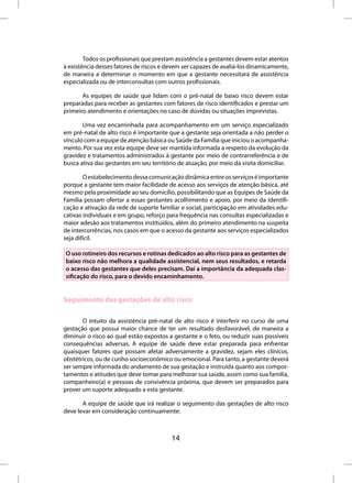 Todos os profissionais que prestam assistência a gestantes devem estar atentos
à existência desses fatores de riscos e devem ser capazes de avaliá-los dinamicamente,
de maneira a determinar o momento em que a gestante necessitará de assistência
especializada ou de interconsultas com outros profissionais.

       As equipes de saúde que lidam com o pré-natal de baixo risco devem estar
preparadas para receber as gestantes com fatores de risco identificados e prestar um
primeiro atendimento e orientações no caso de dúvidas ou situações imprevistas.

       Uma vez encaminhada para acompanhamento em um serviço especializado
em pré-natal de alto risco é importante que a gestante seja orientada a não perder o
vínculo com a equipe de atenção básica ou Saúde da Família que iniciou o acompanha-
mento. Por sua vez esta equipe deve ser mantida informada a respeito da evolução da
gravidez e tratamentos administrados à gestante por meio de contrarreferência e de
busca ativa das gestantes em seu território de atuação, por meio da visita domiciliar.

        O estabelecimento dessa comunicação dinâmica entre os serviços é importante
porque a gestante tem maior facilidade de acesso aos serviços de atenção básica, até
mesmo pela proximidade ao seu domicílio, possibilitando que as Equipes de Saúde da
Família possam ofertar a essas gestantes acolhimento e apoio, por meio da identifi-
cação e ativação da rede de suporte familiar e social, participação em atividades edu-
cativas individuais e em grupo, reforço para frequência nas consultas especializadas e
maior adesão aos tratamentos instituídos, além do primeiro atendimento na suspeita
de intercorrências, nos casos em que o acesso da gestante aos serviços especializados
seja difícil.

O uso rotineiro dos recursos e rotinas dedicados ao alto risco para as gestantes de
baixo risco não melhora a qualidade assistencial, nem seus resultados, e retarda
o acesso das gestantes que deles precisam. Daí a importância da adequada clas-
sificação do risco, para o devido encaminhamento.


Seguimento das gestações de alto risco

       O intuito da assistência pré-natal de alto risco é interferir no curso de uma
gestação que possui maior chance de ter um resultado desfavorável, de maneira a
diminuir o risco ao qual estão expostos a gestante e o feto, ou reduzir suas possíveis
consequências adversas. A equipe de saúde deve estar preparada para enfrentar
quaisquer fatores que possam afetar adversamente a gravidez, sejam eles clínicos,
obstétricos, ou de cunho socioeconômico ou emocional. Para tanto, a gestante deverá
ser sempre informada do andamento de sua gestação e instruída quanto aos compor-
tamentos e atitudes que deve tomar para melhorar sua saúde, assim como sua família,
companheiro(a) e pessoas de convivência próxima, que devem ser preparados para
prover um suporte adequado a esta gestante.

       A equipe de saúde que irá realizar o seguimento das gestações de alto risco
deve levar em consideração continuamente:



                                         14
 