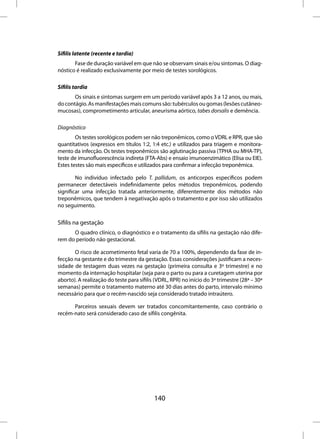 Sífilis latente (recente e tardia)
       Fase de duração variável em que não se observam sinais e/ou sintomas. O diag-
nóstico é realizado exclusivamente por meio de testes sorológicos.

Sífilis tardia
       Os sinais e sintomas surgem em um período variável após 3 a 12 anos, ou mais,
do contágio. As manifestações mais comuns são: tubérculos ou gomas (lesões cutâneo-
mucosas), comprometimento articular, aneurisma aórtico, tabes dorsalis e demência.

Diagnóstico
        Os testes sorológicos podem ser não treponêmicos, como o VDRL e RPR, que são
quantitativos (expressos em títulos 1:2, 1:4 etc.) e utilizados para triagem e monitora-
mento da infecção. Os testes treponêmicos são aglutinação passiva (TPHA ou MHA-TP),
teste de imunofluorescência indireta (FTA-Abs) e ensaio imunoenzimático (Elisa ou EIE).
Estes testes são mais específicos e utilizados para confirmar a infecção treponêmica.

        No indivíduo infectado pelo T. pallidum, os anticorpos específicos podem
permanecer detectáveis indefinidamente pelos métodos treponêmicos, podendo
significar uma infecção tratada anteriormente, diferentemente dos métodos não
treponêmicos, que tendem à negativação após o tratamento e por isso são utilizados
no seguimento.


Sífilis na gestação
      O quadro clínico, o diagnóstico e o tratamento da sífilis na gestação não dife-
rem do período não gestacional.

       O risco de acometimento fetal varia de 70 a 100%, dependendo da fase de in-
fecção na gestante e do trimestre da gestação. Essas considerações justificam a neces-
sidade de testagem duas vezes na gestação (primeira consulta e 3º trimestre) e no
momento da internação hospitalar (seja para o parto ou para a curetagem uterina por
aborto). A realização do teste para sífilis (VDRL, RPR) no início do 3º trimestre (28ª – 30ª
semanas) permite o tratamento materno até 30 dias antes do parto, intervalo mínimo
necessário para que o recém-nascido seja considerado tratado intraútero.

      Parceiros sexuais devem ser tratados concomitantemente, caso contrário o
recém-nato será considerado caso de sífilis congênita.




                                           140
 