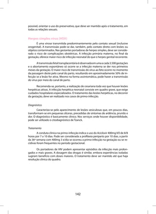 possível, orientar o uso do preservativo, que deve ser mantido após o tratamento, em
todas as relações sexuais.


Herpes simples vírus (HSV)
       É uma virose transmitida predominantemente pelo contato sexual (inclusive
orogenital). A transmissão pode-se dar, também, pelo contato direto com lesões ou
objetos contaminados. Nas gestantes portadoras de herpes simples, deve ser conside-
rado o risco de complicações obstétricas. A infecção primária materna, no final da
gestação, oferece maior risco de infecção neonatal do que o herpes genital recorrente.

       A transmissão fetal transplacentária é observada em uma a cada 3.500 gestações
e o abortamento espontâneo só ocorre se a infecção materna se der nos primeiros
meses da gestação. O maior risco de transmissão do vírus ao feto ocorre no momento
da passagem deste pelo canal do parto, resultando em aproximadamente 50% de in-
fecção se a lesão for ativa. Mesmo na forma assintomática, pode haver a transmissão
do vírus por meio do canal de parto.

       Recomenda-se, portanto, a realização de cesariana toda vez que houver lesões
herpéticas ativas. A infecção herpética neonatal consiste em quadro grave, que exige
cuidados hospitalares especializados. O tratamento das lesões herpéticas, no decorrer
da gestação, deve ser realizado nos casos de primo-infecção.


Diagnóstico
       Caracteriza-se pelo aparecimento de lesões vesiculosas que, em poucos dias,
transformam-se em pequenas úlceras, precedidas de sintomas de ardência, prurido e
dor. O diagnóstico é basicamente clínico. Nos serviços onde houver disponibilidade,
pode ser utilizado o citodiagnóstico de Tzanck.

Tratamento
        A conduta clínica na primo-infecção indica o uso do Aciclovir 400mg VO de 8/8
horas por 7 a 10 dias. Pode ser considerada a profilaxia periparto por 10 dias, a partir
da 36ª semana com 400mg 3 x/dia se ocorreu a primo-infecção na gestação ou se re-
cidivas foram frequentes no período gestacional.

       Os portadores de HIV podem apresentar episódios da infecção mais prolon-
gados e mais graves. A dosagem das drogas é similar, embora experiências isoladas
sugiram benefício com doses maiores. O tratamento deve ser mantido até que haja
resolução clínica do quadro.




                                         142
 