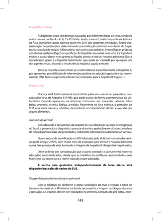 Hepatites virais

        As hepatites virais são doenças causadas por diferentes tipos de vírus, sendo os
mais comuns no Brasil o A, B, C e D. Existe, ainda, o vírus E, mais frequente na África e
na Ásia, que pode causar doença grave em 25% das gestantes infectadas. Todos pos-
suem ação hepatotrópica, determinando uma infecção sistêmica com lesão do hepa-
tócito, seguida de reação inflamatória, mas com características imunológicas próprias
e atributos epidemiológicos específicos. As hepatites causadas pelo vírus B e C podem
evoluir e causar danos mais graves ao fígado, como cirrose ou hepatocarcinoma. Outra
complicação grave é a hepatite fulminante, que pode ser causada por qualquer um
dos agentes virais, levando à insuficiência hepática aguda e morte.

       Entre as hepatites virais, tratar-se-á neste Manual especificamente da hepatite B,
por apresentar possibilidade de intervenção positiva em relação à gestante e ao recém-
nascido (RN). Todas as gestantes devem ser rastreadas para a hepatite B (Figura 1).


Hepatite B

       Doença viral, habitualmente transmitida pelas vias sexual ou parenteral, cau-
sada pelo vírus da hepatite B (VHB), que pode cursar de forma assintomática ou sin-
tomática. Quando aparecem, os sintomas costumam ser: mal-estar, cefaleia, febre
baixa, anorexia, astenia, fadiga, artralgia. Raramente na fase crônica, o portador do
VHB apresenta náuseas, vômitos, desconforto no hipocôndrio direito e aversão por
alguns alimentos.

Transmissão vertical
       Considerando a prevalência da hepatite B e as coberturas vacinais heterogêneas
no Brasil, a prevenção, o diagnóstico precoce durante a gestação e o cuidado com o feto
de mães diagnosticadas são prioridades, reduzindo sobremaneira a transmissão vertical.

       O percentual de cronificação no RN infectado pelo VHB por transmissão verti-
cal pode chegar a 90%, com maior risco de evolução para cirrose e hepatocarcinoma
numa fase precoce da vida, tornando a triagem da hepatite B obrigatória no pré-natal.

       Deve-se levar em consideração que o parto normal e o aleitamento materno
não estão contraindicados, desde que as medidas de profilaxia recomendadas pelo
Ministério da Saúde para o recém-nascido sejam adotadas.

      A vacina para gestantes, independentemente da faixa etária, está
disponível nas salas de vacina do SUS.


Triagem laboratorial e conduta no pré-natal

       Com o objetivo de conhecer o status sorológico da mãe e reduzir o risco de
transmissão vertical, o Ministério da Saúde recomenda a triagem sorológica durante
a gestação. Os exames devem ser realizados na primeira consulta do pré-natal, inde-


                                         143
 