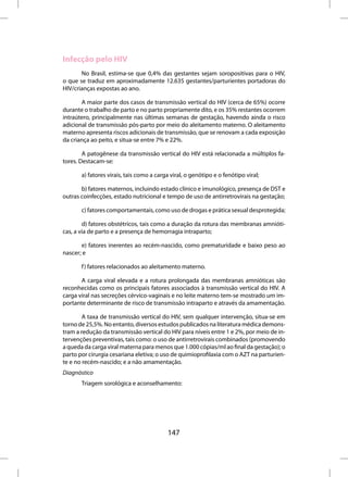 Infecção pelo HIV
       No Brasil, estima-se que 0,4% das gestantes sejam soropositivas para o HIV,
o que se traduz em aproximadamente 12.635 gestantes/parturientes portadoras do
HIV/crianças expostas ao ano.

       A maior parte dos casos de transmissão vertical do HIV (cerca de 65%) ocorre
durante o trabalho de parto e no parto propriamente dito, e os 35% restantes ocorrem
intraútero, principalmente nas últimas semanas de gestação, havendo ainda o risco
adicional de transmissão pós-parto por meio do aleitamento materno. O aleitamento
materno apresenta riscos adicionais de transmissão, que se renovam a cada exposição
da criança ao peito, e situa-se entre 7% e 22%.

        A patogênese da transmissão vertical do HIV está relacionada a múltiplos fa-
tores. Destacam-se:

       a) fatores virais, tais como a carga viral, o genótipo e o fenótipo viral;

       b) fatores maternos, incluindo estado clínico e imunológico, presença de DST e
outras coinfecções, estado nutricional e tempo de uso de antirretrovirais na gestação;

       c) fatores comportamentais, como uso de drogas e prática sexual desprotegida;

        d) fatores obstétricos, tais como a duração da rotura das membranas amnióti-
cas, a via de parto e a presença de hemorragia intraparto;

       e) fatores inerentes ao recém-nascido, como prematuridade e baixo peso ao
nascer; e

       f ) fatores relacionados ao aleitamento materno.

       A carga viral elevada e a rotura prolongada das membranas amnióticas são
reconhecidas como os principais fatores associados à transmissão vertical do HIV. A
carga viral nas secreções cérvico-vaginais e no leite materno tem-se mostrado um im-
portante determinante de risco de transmissão intraparto e através da amamentação.

        A taxa de transmissão vertical do HIV, sem qualquer intervenção, situa-se em
torno de 25,5%. No entanto, diversos estudos publicados na literatura médica demons-
tram a redução da transmissão vertical do HIV para níveis entre 1 e 2%, por meio de in-
tervenções preventivas, tais como: o uso de antirretrovirais combinados (promovendo
a queda da carga viral materna para menos que 1.000 cópias/ml ao final da gestação); o
parto por cirurgia cesariana eletiva; o uso de quimioprofilaxia com o AZT na parturien-
te e no recém-nascido; e a não amamentação.
Diagnóstico
       Triagem sorológica e aconselhamento:




                                          147
 