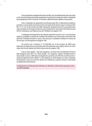 É recomendada a realização do teste anti-HIV, com aconselhamento pré e pós-teste
e com consentimento, para todas as gestantes na primeira consulta pré-natal, e a repetição
da sorologia para HIV no início do 3° trimestre, utilizando testes rápidos se necessário.

       Para a realização do diagnóstico da infecção pelo HIV, os laboratórios públicos,
privados e conveniados do Sistema Único de Saúde (SUS) devem seguir a Portaria SVS/
MS nº 151, de 14 de outubro de 2009, adotando obrigatoriamente os procedimentos
sequenciados do Fluxograma Mínimo para Diagnóstico Laboratorial da Infecção pelo
HIV em indivíduos com Idade Acima de 18 Meses (ver página 147).

       A realização do diagnóstico da infecção pelo HIV no parto, com o uso de testes
rápidos, possibilita a adoção de medidas de profilaxia da transmissão vertical do HIV
durante o trabalho de parto e parto, uma vez que o resultado é obtido em menos de
30 minutos. (ver fluxograma na página 149)

       De acordo com a Portaria nº 151/SVS/MS, de 14 de outubro de 2009, para
definição do diagnóstico da infecção pelo HIV utilizando teste rápido, devem ser reali-
zados dois testes rápidos de forma sequencial.(ver página 148)

        Caso o teste rápido 1 seja não reagente, a amostra será considerada “Amostra
Não Reagente para HIV”. Se o teste rápido 1 for reagente, realizar imediatamente o
teste rápido 2 para a definição do diagnóstico positivo para HIV. Na ocorrência de re-
sultado reagente do teste rápido 1 e não reagente no teste rápido 2, ou seja, resultados
discordantes, uma nova amostra deverá ser colhida por punção venosa e submetida
ao diagnóstico laboratorial.

O diagnóstico da infecção pelo HIV deve ser definido e informado à puérpera antes
da alta hospitalar.




                                          148
 