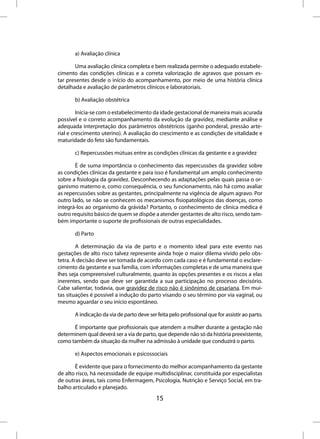 a) Avaliação clínica

       Uma avaliação clínica completa e bem realizada permite o adequado estabele-
cimento das condições clínicas e a correta valorização de agravos que possam es-
tar presentes desde o início do acompanhamento, por meio de uma história clínica
detalhada e avaliação de parâmetros clínicos e laboratoriais.

       b) Avaliação obstétrica

         Inicia-se com o estabelecimento da idade gestacional de maneira mais acurada
possível e o correto acompanhamento da evolução da gravidez, mediante análise e
adequada interpretação dos parâmetros obstétricos (ganho ponderal, pressão arte-
rial e crescimento uterino). A avaliação do crescimento e as condições de vitalidade e
maturidade do feto são fundamentais.

       c) Repercussões mútuas entre as condições clínicas da gestante e a gravidez

       É de suma importância o conhecimento das repercussões da gravidez sobre
as condições clínicas da gestante e para isso é fundamental um amplo conhecimento
sobre a fisiologia da gravidez. Desconhecendo as adaptações pelas quais passa o or-
ganismo materno e, como consequência, o seu funcionamento, não há como avaliar
as repercussões sobre as gestantes, principalmente na vigência de algum agravo. Por
outro lado, se não se conhecem os mecanismos fisiopatológicos das doenças, como
integrá-los ao organismo da grávida? Portanto, o conhecimento de clínica médica é
outro requisito básico de quem se dispõe a atender gestantes de alto risco, sendo tam-
bém importante o suporte de profissionais de outras especialidades.

       d) Parto

        A determinação da via de parto e o momento ideal para este evento nas
gestações de alto risco talvez represente ainda hoje o maior dilema vivido pelo obs-
tetra. A decisão deve ser tomada de acordo com cada caso e é fundamental o esclare-
cimento da gestante e sua família, com informações completas e de uma maneira que
lhes seja compreensível culturalmente, quanto às opções presentes e os riscos a elas
inerentes, sendo que deve ser garantida a sua participação no processo decisório.
Cabe salientar, todavia, que gravidez de risco não é sinônimo de cesariana. Em mui-
tas situações é possível a indução do parto visando o seu término por via vaginal, ou
mesmo aguardar o seu início espontâneo.

       A indicação da via de parto deve ser feita pelo profissional que for assistir ao parto.

      É importante que profissionais que atendem a mulher durante a gestação não
determinem qual deverá ser a via de parto, que depende não só da história preexistente,
como também da situação da mulher na admissão à unidade que conduzirá o parto.

       e) Aspectos emocionais e psicossociais

       É evidente que para o fornecimento do melhor acompanhamento da gestante
de alto risco, há necessidade de equipe multidisciplinar, constituída por especialistas
de outras áreas, tais como Enfermagem, Psicologia, Nutrição e Serviço Social, em tra-
balho articulado e planejado.
                                            15
 
