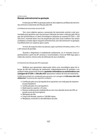 da febre amarela.
Manejo antirretroviral na gestação

       A indicação de TARV na gestação pode ter dois objetivos: profilaxia da transmis-
são vertical ou tratamento da infecção pelo HIV.

a) Profilaxia da transmissão vertical do HIV

        Tem como objetivo apenas a prevenção da transmissão vertical e está reco-
mendada para gestantes que não possuem indicação de tratar a infecção pelo HIV, já
que são assintomáticas e o dano imunológico é pequeno ou ausente (LT-CD4+ ≥ 350
céls./mm3), havendo baixo risco de progressão para aids. Essas mulheres não seriam
candidatas a receber algum esquema antirretroviral, caso não estivessem na gestação.
A profilaxia deve ser suspensa após o parto.

        O início do esquema deve ser precoce, após o primeiro trimestre, entre a 14ª e
a 28ª semana de gravidez.

        Quando o diagnóstico é estabelecido tardiamente, no 3º trimestre (mais es-
pecificamente a partir da 28ª semana), é recomendado o início da TARV logo após a
coleta dos exames, mesmo antes da obtenção de seus resultados.


b) Tratamento da infecção pelo HIV na gestação

       Mulheres que apresentam repercussão clínica e/ou imunológica grave da in-
fecção do HIV têm indicação de tratamento, independentemente da gravidez e em
qualquer idade gestacional. Portanto, gestantes sintomáticas ou assintomáticas com
contagem de LT-CD4+ ≤ 350 céls./mm3 apresentam critérios de início de tratamento.
A TARV deve também ser considerada para pacientes com contagem de CD4 entre 350 e 500
células/mm3 na presença das seguintes condições:

     • Coinfecção pelo vírus da hepatite B em pacientes com indicação de tratamen-
       to para hepatite B;
     • Coinfecção pelo vírus da hepatite C;
     • Idade igual ou superior a 55 anos;
     • Doença cardiovascular estabelecida ou com risco elevado (acima de 20% se-
       gundo escore de Framingham);
     • Nefropatia do HIV;
     • Carga viral elevada, superior a 100.000 cópias;
     • Neoplasias, incluindo as não definidoras de aids.




                                               157
 