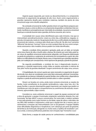 Aspecto quase esquecido, por receio ou desconhecimento, é o componente
emocional no seguimento da gestação de alto risco. Assim como organicamente a
gravidez representa desafio para condições maternas, também do ponto de vista
emocional surge como desafio adaptativo.

        No conteúdo emocional da mulher grávida entram em jogo fatores psíquicos pre-
existentes e atuais, e, entre os últimos, os componentes da gravidez e ambientais. Este con-
teúdo manifesta-se principalmente por intermédio da ansiedade, mecanismo emocional
basal que se estende durante toda a gravidez, de forma crescente, até o termo.

        A ansiedade tem causas várias identificáveis para cada trimestre, mas que se
intercambiam psicodinamicamente. Listam-se, entre elas, ambivalência, negação, re-
gressão, introspecção, medo etc. Na gestação de alto risco, as dificuldades de adaptação
emocional são maiores, a começar pelo rótulo que se lhes dá, “de alto risco”, portanto
“diferente” das demais, “normais”. Some-se a isto o próprio fator de risco como compo-
nente estressante e dois modelos clínicos podem ser então identificados.

        Quando a condição clínica preexiste à gestação, pode, por um lado, ser tomada
como nova chance de vida, o triunfo sobre a doença. No entanto, por outro lado, pode ha-
ver rotura do equilíbrio emocional anteriormente adquirido, com frequente deterioração
ou perda da autoestima e surgimento de sentimento de incompetência; a partir daí, esta-
belece-se a dificuldade de vinculação. Nesses casos, é importante que a gravidez seja plane-
jada, com avaliação pré-concepcional, e início oportuno de gestação, quando for possível.

        Na segunda possibilidade, a condição de risco é diagnosticada durante a
gestação e a grávida experimenta, então, todas as reações associadas à vivência do
luto, pela “morte da gravidez idealizada”. Surgem sentimentos de culpa, raiva, censura.

        A hospitalização, tão comum quanto por vezes necessária no seguimento da gravi-
dez de alto risco, deve ser considerada como outro fator estressante adicional. Conscientiza-
se a grávida da sua doença; é afastada do suporte familiar; vive conflito entre a dependência
imposta e a perda de autonomia (perda do controle sobre si e sobre a gravidez).

        Devem ser levadas em conta, ainda neste contexto emocional, as reações da
família, muito semelhantes às da grávida (ambivalência, culpa, raiva, luto, etc.). No
grupo familiar, o parceiro desempenha papel importante, por reações que podem se
manifestar por meio de apoio e companheirismo ou sentimentos de exclusão, ressen-
timento, agressividade, culpa e outros.

        Considere-se, neste ambiente emocional, o papel da equipe assistencial sob
a ótica da gestante: a equipe é inominada, onipotente, autoritária, distante, fria, mal-
humorada, “de falar difícil”, e pouco comunicativa. Por outro lado, o médico também
é visto pela grávida como super-homem ou de idade, capaz de salvar a vida dela e de
seu filho. Mas também é importante a visão que a equipe tem de si mesma, pois os
sentimentos e emoções são intercambiáveis com os da gestante. A equipe trabalha
entre dificuldades diagnósticas e terapêuticas; com cobranças por parte da gestante,
da família ou da instituição, obrigando-se, muitas vezes, à “política de resultados”; con-
ta-se ainda, o estresse profissional, podendo viver emoções tipo “montanha-russa”.

       Desta forma, a equipe de saúde precisa ter conhecimento e sensibilidade para

                                            16
 