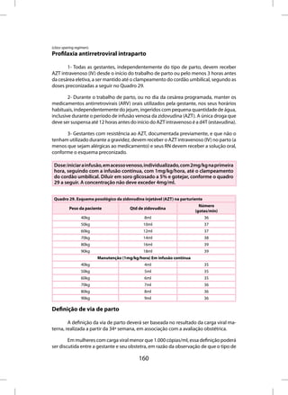 (class-sparing regimen).
Profilaxia antirretroviral intraparto

       1- Todas as gestantes, independentemente do tipo de parto, devem receber
AZT intravenoso (IV) desde o início do trabalho de parto ou pelo menos 3 horas antes
da cesárea eletiva, a ser mantido até o clampeamento do cordão umbilical, segundo as
doses preconizadas a seguir no Quadro 29.

        2- Durante o trabalho de parto, ou no dia da cesárea programada, manter os
medicamentos antirretrovirais (ARV) orais utilizados pela gestante, nos seus horários
habituais, independentemente do jejum, ingeridos com pequena quantidade de água,
inclusive durante o período de infusão venosa da zidovudina (AZT). A única droga que
deve ser suspensa até 12 horas antes do início do AZT intravenoso é a d4T (estavudina).

      3- Gestantes com resistência ao AZT, documentada previamente, e que não o
tenham utilizado durante a gravidez, devem receber o AZT intravenoso (IV) no parto (a
menos que sejam alérgicas ao medicamento) e seus RN devem receber a solução oral,
conforme o esquema preconizado.

 Dose: iniciar a infusão, em acesso venoso, individualizado, com 2mg/kg na primeira
 hora, seguindo com a infusão contínua, com 1mg/kg/hora, até o clampeamento
 do cordão umbilical. Diluir em soro glicosado a 5% e gotejar, conforme o quadro
 29 a seguir. A concentração não deve exceder 4mg/ml.


 Quadro 29. Esquema posológico da zidovudina injetável (AZT) na parturiente
                                                                            Número
           Peso da paciente               Qtd de zidovudina
                                                                          (gotas/min)
                  40kg                           8ml                          36
                  50kg                          10ml                          37
                  60kg                          12ml                          37
                  70kg                          14ml                          38
                  80kg                          16ml                          39
                  90kg                          18ml                          39
                           Manutenção (1mg/kg/hora) Em infusão contínua
                  40kg                           4ml                          35
                  50kg                           5ml                          35
                  60kg                           6ml                          35
                  70kg                           7ml                          36
                  80kg                           8ml                          36
                  90kg                           9ml                          36

Definição de via de parto

        A definição da via de parto deverá ser baseada no resultado da carga viral ma-
terna, realizada a partir da 34ª semana, em associação com a avaliação obstétrica.

        Em mulheres com carga viral menor que 1.000 cópias/ml, essa definição poderá
ser discutida entre a gestante e seu obstetra, em razão da observação de que o tipo de

                                              160
 