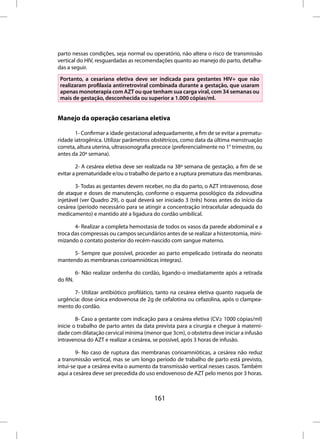 parto nessas condições, seja normal ou operatório, não altera o risco de transmissão
vertical do HIV, resguardadas as recomendações quanto ao manejo do parto, detalha-
das a seguir.
 Portanto, a cesariana eletiva deve ser indicada para gestantes HIV+ que não
 realizaram profilaxia antirretroviral combinada durante a gestação, que usaram
 apenas monoterapia com AZT ou que tenham sua carga viral, com 34 semanas ou
 mais de gestação, desconhecida ou superior a 1.000 cópias/ml.


Manejo da operação cesariana eletiva

       1- Confirmar a idade gestacional adequadamente, a fim de se evitar a prematu-
ridade iatrogênica. Utilizar parâmetros obstétricos, como data da última menstruação
correta, altura uterina, ultrassonografia precoce (preferencialmente no 1° trimestre, ou
antes da 20ª semana).

        2- A cesárea eletiva deve ser realizada na 38ª semana de gestação, a fim de se
evitar a prematuridade e/ou o trabalho de parto e a ruptura prematura das membranas.

       3- Todas as gestantes devem receber, no dia do parto, o AZT intravenoso, dose
de ataque e doses de manutenção, conforme o esquema posológico da zidovudina
injetável (ver Quadro 29), o qual deverá ser iniciado 3 (três) horas antes do início da
cesárea (período necessário para se atingir a concentração intracelular adequada do
medicamento) e mantido até a ligadura do cordão umbilical.

       4- Realizar a completa hemostasia de todos os vasos da parede abdominal e a
troca das compressas ou campos secundários antes de se realizar a histerotomia, mini-
mizando o contato posterior do recém-nascido com sangue materno.

      5- Sempre que possível, proceder ao parto empelicado (retirada do neonato
mantendo as membranas corioamnióticas íntegras).

         6- Não realizar ordenha do cordão, ligando-o imediatamente após a retirada
do RN.

      7- Utilizar antibiótico profilático, tanto na cesárea eletiva quanto naquela de
urgência: dose única endovenosa de 2g de cefalotina ou cefazolina, após o clampea-
mento do cordão.

        8- Caso a gestante com indicação para a cesárea eletiva (CV≥ 1000 cópias/ml)
inicie o trabalho de parto antes da data prevista para a cirurgia e chegue à materni-
dade com dilatação cervical mínima (menor que 3cm), o obstetra deve iniciar a infusão
intravenosa do AZT e realizar a cesárea, se possível, após 3 horas de infusão.

        9- No caso de ruptura das membranas corioamnióticas, a cesárea não reduz
a transmissão vertical, mas se um longo período de trabalho de parto está previsto,
intui-se que a cesárea evita o aumento da transmissão vertical nesses casos. Também
aqui a cesárea deve ser precedida do uso endovenoso de AZT pelo menos por 3 horas.



                                         161
 