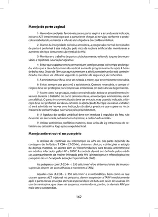Manejo do parto vaginal
        1- Havendo condições favoráveis para o parto vaginal e estando este indicado,
iniciar o AZT intravenoso logo que a parturiente chegar ao serviço, conforme o proto-
colo estabelecido, e manter a infusão até a ligadura do cordão umbilical.
       2- Diante da integridade da bolsa amniótica, a progressão normal do trabalho
de parto é preferível à sua indução, pelo risco de ruptura artificial das membranas e
aumento de risco de transmissão vertical do HIV.
        3- Monitorar o trabalho de parto cuidadosamente, evitando toques desneces-
sários e repetidos (usar o partograma).
        4- Evitar que as parturientes permaneçam com bolsa rota por tempo prolonga-
do, visto que a taxa de transmissão vertical aumenta progressivamente após 4 horas
de bolsa rota. O uso de fármacos que aumentam a atividade uterina não está contrain-
dicado, mas deve ser utilizado segundo os padrões de segurança já conhecidos.
       5- A amniotomia artificial deve ser evitada, a menos que extremamente necessária.
       6- Evitar, sempre que possível, a episiotomia. Quando necessária, o campo ci-
rúrgico deve ser protegido por compressas embebidas em substâncias degermantes.
       7- Assim como na gestação, estão contraindicados todos os procedimentos in-
vasivos durante o trabalho de parto (amniocentese, amnioscopia, amniotomia, escal-
po cefálico). O parto instrumentalizado deve ser evitado, mas quando indicado, o fór-
ceps deve ser preferido ao vácuo-extrator. A aplicação do fórceps (ou vácuo-extrator)
só será admitida se houver uma indicação obstétrica precisa e que supere os riscos
maiores de contaminação da criança pelo procedimento.
      8- A ligadura do cordão umbilical deve ser imediata à expulsão do feto, não
devendo ser executada, sob nenhuma hipótese, a ordenha do cordão.
        9- Utilizar antibiótico profilático materno, dose única de 2g intravenosa de ce-
falotina ou cefazolina, logo após a expulsão fetal.

Manejo antirretroviral no puerpério

       A decisão de continuar ou interromper os ARV no pós-parto depende da
contagem de linfócitos T CD4+ (LT-CD4+), sintomas clínicos, coinfecções e estágio
da doença materna, de acordo com as “Recomendações para terapia antirretroviral
em adultos infectados pelo HIV – 2008”. A conduta deverá ser definida pelos médi-
cos acompanhantes da mulher infectada pelo HIV (ginecologista e infectologista) no
puerpério de um Serviço de Atenção Especializada (SAE)

       As puérperas com LT-CD4+ < 350 céls./mm3 e/ou sintomas/sinais de imunos-
supressão devem ser aconselhadas a manterem a TARV.

       Aquelas com LT-CD4+ ≥ 350 céls./mm3 e assintomáticas, bem como as que
usaram apenas AZT injetável no periparto, devem suspender a TARV imediatamente
após o parto. Nessa situação, atenção especial deve ser dada aos casos de usuárias em
uso de nevirapina, que deve ser suspensa, mantendo-se, porém, os demais ARV por
mais sete a catorze dias.


                                         162
 
