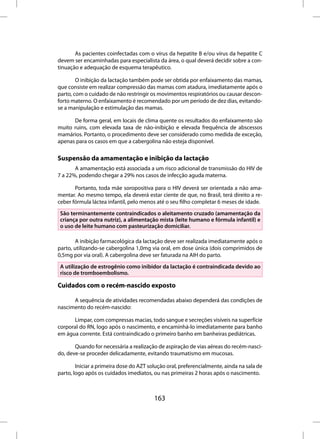 As pacientes coinfectadas com o vírus da hepatite B e/ou vírus da hepatite C
devem ser encaminhadas para especialista da área, o qual deverá decidir sobre a con-
tinuação e adequação de esquema terapêutico.

        O inibição da lactação também pode ser obtida por enfaixamento das mamas,
que consiste em realizar compressão das mamas com atadura, imediatamente após o
parto, com o cuidado de não restringir os movimentos respiratórios ou causar descon-
forto materno. O enfaixamento é recomendado por um período de dez dias, evitando-
se a manipulação e estimulação das mamas.

      De forma geral, em locais de clima quente os resultados do enfaixamento são
muito ruins, com elevada taxa de não-inibição e elevada frequência de abscessos
mamários. Portanto, o procedimento deve ser considerado como medida de exceção,
apenas para os casos em que a cabergolina não esteja disponível.

Suspensão da amamentação e inibição da lactação
       A amamentação está associada a um risco adicional de transmissão do HIV de
7 a 22%, podendo chegar a 29% nos casos de infecção aguda materna.

       Portanto, toda mãe soropositiva para o HIV deverá ser orientada a não ama-
mentar. Ao mesmo tempo, ela deverá estar ciente de que, no Brasil, terá direito a re-
ceber fórmula láctea infantil, pelo menos até o seu filho completar 6 meses de idade.
 São terminantemente contraindicados o aleitamento cruzado (amamentação da
 criança por outra nutriz), a alimentação mista (leite humano e fórmula infantil) e
 o uso de leite humano com pasteurização domiciliar.

        A inibição farmacológica da lactação deve ser realizada imediatamente após o
parto, utilizando-se cabergolina 1,0mg via oral, em dose única (dois comprimidos de
0,5mg por via oral). A cabergolina deve ser faturada na AIH do parto.
 A utilização de estrogênio como inibidor da lactação é contraindicada devido ao
 risco de tromboembolismo.

Cuidados com o recém-nascido exposto

      A sequência de atividades recomendadas abaixo dependerá das condições de
nascimento do recém-nascido:

      Limpar, com compressas macias, todo sangue e secreções visíveis na superfície
corporal do RN, logo após o nascimento, e encaminhá-lo imediatamente para banho
em água corrente. Está contraindicado o primeiro banho em banheiras pediátricas.

       Quando for necessária a realização de aspiração de vias aéreas do recém-nasci-
do, deve-se proceder delicadamente, evitando traumatismo em mucosas.

        Iniciar a primeira dose do AZT solução oral, preferencialmente, ainda na sala de
parto, logo após os cuidados imediatos, ou nas primeiras 2 horas após o nascimento.



                                         163
 