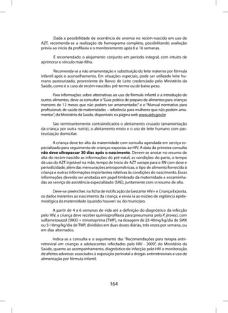 Dada a possibilidade de ocorrência de anemia no recém-nascido em uso de
AZT, recomenda-se a realização de hemograma completo, possibilitando avaliação
prévia ao início da profilaxia e o monitoramento após 6 e 16 semanas.

      É recomendado o alojamento conjunto em período integral, com intuito de
aprimorar o vínculo mãe-filho.

        Recomenda-se a não amamentação e substituição do leite materno por fórmula
infantil após o aconselhamento. Em situações especiais, pode ser utilizado leite hu-
mano pasteurizado, proveniente de Banco de Leite credenciado pelo Ministério da
Saúde, como é o caso de recém-nascidos pré-termo ou de baixo peso.

        Para informações sobre alternativas ao uso de fórmula infantil e a introdução de
outros alimentos, deve-se consultar o “Guia prático de preparo de alimentos para crianças
menores de 12 meses que não podem ser amamentadas” e o “Manual normativo para
profissionais de saúde de maternidades – referência para mulheres que não podem ama-
mentar”, do Ministério da Saúde, disponíveis na página web www.aids.gov.br

       São terminantemente contraindicados o aleitamento cruzado (amamentação
da criança por outra nutriz), o aleitamento misto e o uso de leite humano com pas-
teurização domiciliar.

       A criança deve ter alta da maternidade com consulta agendada em serviço es-
pecializado para seguimento de crianças expostas ao HIV. A data da primeira consulta
não deve ultrapassar 30 dias após o nascimento. Devem-se anotar no resumo de
alta do recém-nascido as informações do pré-natal, as condições do parto, o tempo
de uso do AZT injetável na mãe, tempo de início de AZT xarope para o RN com dose e
periodicidade, além das mensurações antropométricas, o tipo de alimento fornecido à
criança e outras informações importantes relativas às condições do nascimento. Essas
informações deverão ser anotadas em papel timbrado da maternidade e encaminha-
das ao serviço de assistência especializado (SAE), juntamente com o resumo de alta.

      Deve-se preencher, na ficha de notificação da Gestante HIV+ e Criança Exposta,
os dados inerentes ao nascimento da criança, e enviá-la ao núcleo de vigilância epide-
miológica da maternidade (quando houver) ou do município.

      A partir de 4 a 6 semanas de vida até a definição do diagnóstico da infecção
pelo HIV, a criança deve receber quimioprofilaxia para pneumonia pelo P. jiroveci, com
sulfametoxazol (SMX) + trimetoprima (TMP), na dosagem de 25-40mg/kg/dia de SMX
ou 5-10mg/kg/dia de TMP, divididos em duas doses diárias, três vezes por semana, ou
em dias alternados.

       Indica-se a consulta e o seguimento das “Recomendações para terapia antir-
retroviral em crianças e adolescentes infectados pelo HIV - 2009”, do Ministério da
Saúde, quanto ao acompanhamento, diagnóstico de infecção pelo HIV e monitoração
de efeitos adversos associados à exposição perinatal a drogas antirretrovirais e uso de
alimentação por fórmula infantil.




                                         164
 