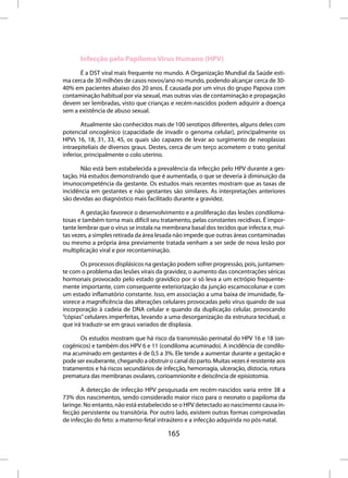 Infecção pelo Papiloma Virus Humano (HPV)
      É a DST viral mais frequente no mundo. A Organização Mundial da Saúde esti-
ma cerca de 30 milhões de casos novos/ano no mundo, podendo alcançar cerca de 30-
40% em pacientes abaixo dos 20 anos. É causada por um vírus do grupo Papova com
contaminação habitual por via sexual, mas outras vias de contaminação e propagação
devem ser lembradas, visto que crianças e recém-nascidos podem adquirir a doença
sem a existência de abuso sexual.

        Atualmente são conhecidos mais de 100 serotipos diferentes, alguns deles com
potencial oncogênico (capacidade de invadir o genoma celular), principalmente os
HPVs 16, 18, 31, 33, 45, os quais são capazes de levar ao surgimento de neoplasias
intraepiteliais de diversos graus. Destes, cerca de um terço acometem o trato genital
inferior, principalmente o colo uterino.

       Não está bem estabelecida a prevalência da infecção pelo HPV durante a ges-
tação. Há estudos demonstrando que é aumentada, o que se deveria à diminuição da
imunocompetência da gestante. Os estudos mais recentes mostram que as taxas de
incidência em gestantes e não gestantes são similares. As interpretações anteriores
são devidas ao diagnóstico mais facilitado durante a gravidez.

       A gestação favorece o desenvolvimento e a proliferação das lesões condiloma-
tosas e também torna mais difícil seu tratamento, pelas constantes recidivas. É impor-
tante lembrar que o vírus se instala na membrana basal dos tecidos que infecta e, mui-
tas vezes, a simples retirada da área lesada não impede que outras áreas contaminadas
ou mesmo a própria área previamente tratada venham a ser sede de nova lesão por
multiplicação viral e por recontaminação.

       Os processos displásicos na gestação podem sofrer progressão, pois, juntamen-
te com o problema das lesões virais da gravidez, o aumento das concentrações séricas
hormonais provocado pelo estado gravídico por si só leva a um ectrópio frequente-
mente importante, com consequente exteriorização da junção escamocolunar e com
um estado inflamatório constante. Isso, em associação a uma baixa de imunidade, fa-
vorece a magnificência das alterações celulares provocadas pelo vírus quando de sua
incorporação à cadeia de DNA celular e quando da duplicação celular, provocando
“cópias” celulares imperfeitas, levando a uma desorganização da estrutura tecidual, o
que irá traduzir-se em graus variados de displasia.

      Os estudos mostram que há risco da transmissão perinatal do HPV 16 e 18 (on-
cogênicos) e também dos HPV 6 e 11 (condiloma acuminado). A incidência de condilo-
ma acuminado em gestantes é de 0,5 a 3%. Ele tende a aumentar durante a gestação e
pode ser exuberante, chegando a obstruir o canal do parto. Muitas vezes é resistente aos
tratamentos e há riscos secundários de infecção, hemorragia, ulceração, distocia, rotura
prematura das membranas ovulares, corioamnionite e deiscência de episiotomia.

       A detecção de infecção HPV pesquisada em recém-nascidos varia entre 38 a
73% dos nascimentos, sendo considerado maior risco para o neonato o papiloma da
laringe. No entanto, não está estabelecido se o HPV detectado ao nascimento causa in-
fecção persistente ou transitória. Por outro lado, existem outras formas comprovadas
de infecção do feto: a materno-fetal intraútero e a infecção adquirida no pós-natal.

                                         165
 